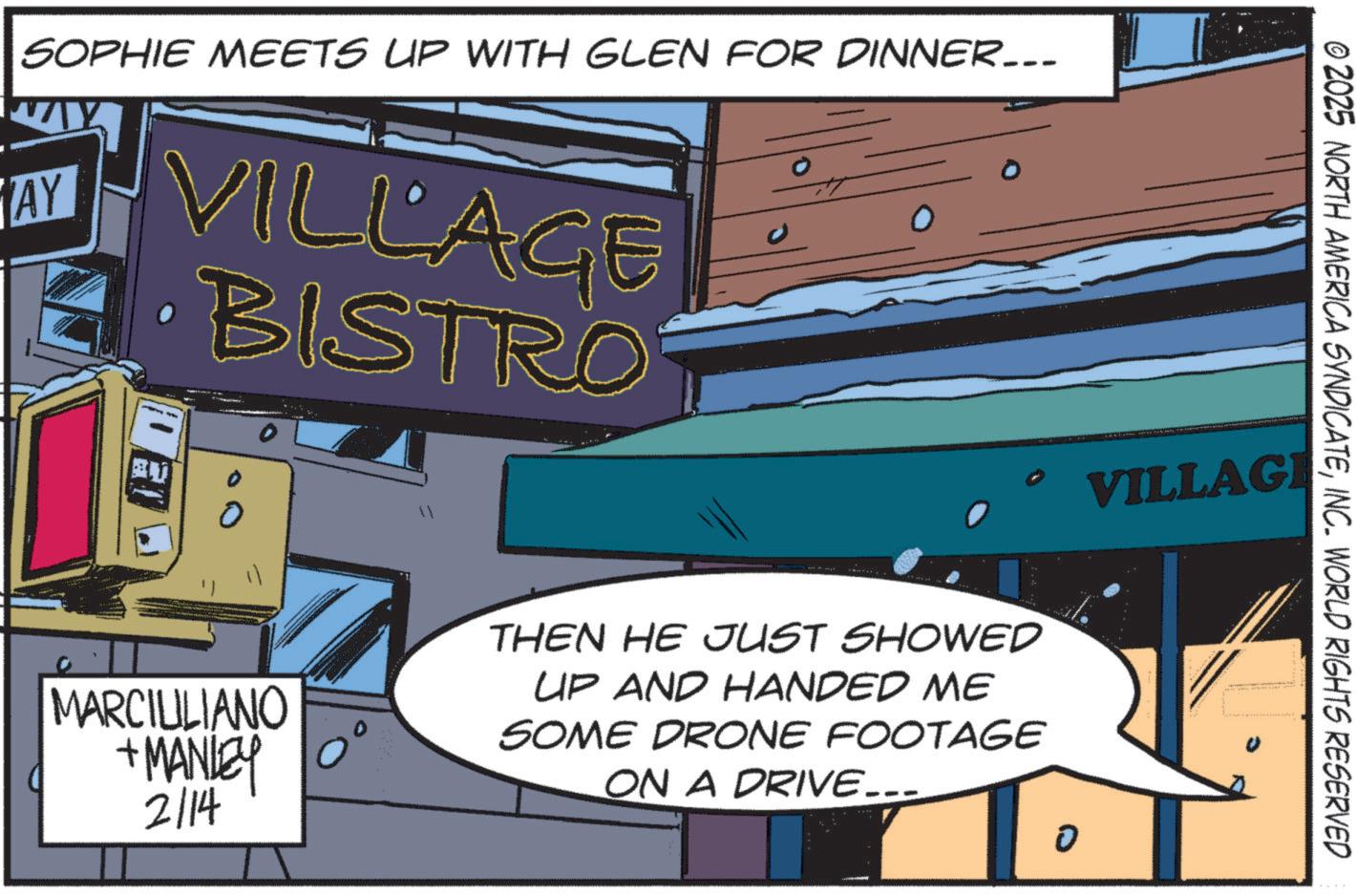 Publication OCR: SOPHIE MEETS UP WITH GLEN FOR DINNER... AY VILLAGE O BISTRO - o © 2025 NORTH AMERICA SYNDICATEINC. WORLD RIGHTS RESERVED VILLAGE MARCIULIANO + MANLEY 2/14 THEN HE JUST SHOWED UP AND HANDED ME SOME DRONE FOOTAGE ON A DRIVE….. 0 ? SOPHIE MEETS UP WITH GLEN FOR DINNER ... AY VILLAGE O BISTRO - o © 2025 NORTH AMERICA SYNDICATEINC . WORLD RIGHTS RESERVED VILLAGE MARCIULIANO + MANLEY 2/14 THEN HE JUST SHOWED UP AND HANDED ME SOME DRONE FOOTAGE ON A DRIVE … .. 0 ?