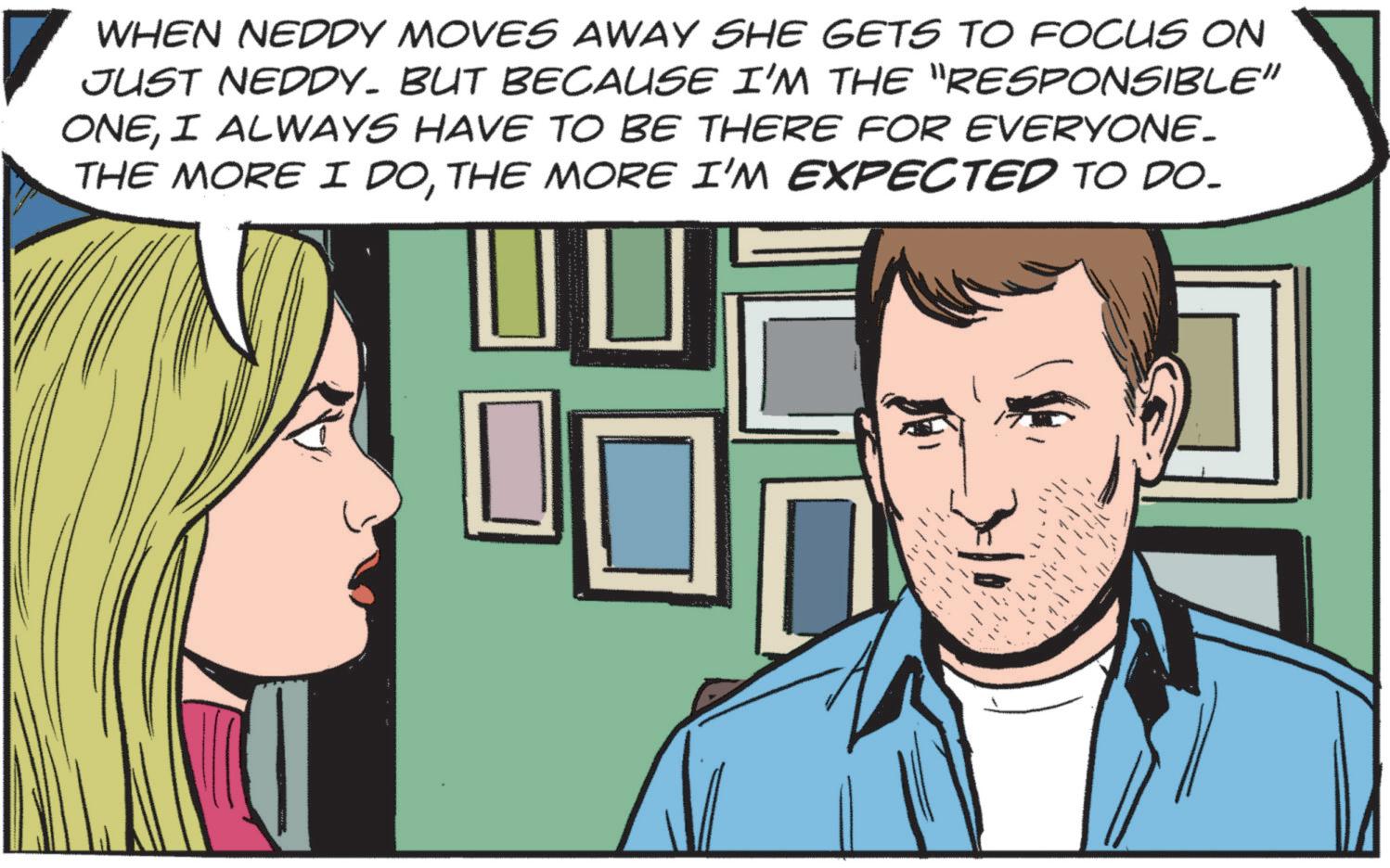 Publication OCR: WHEN NEDDY MOVES AWAY SHE GETS TO FOCUS ON JUST NEDDY. BUT BECAUSE I'M THE "RESPONSIBLE" ONEI ALWAYS HAVE TO BE THERE FOR EVERYONE. THE MORE I DOTHE MORE I'M EXPECTED TO DO- WHEN NEDDY MOVES AWAY SHE GETS TO FOCUS ON JUST NEDDY . BUT BECAUSE I'M THE " RESPONSIBLE " ONEI ALWAYS HAVE TO BE THERE FOR EVERYONE . THE MORE I DOTHE MORE I'M EXPECTED TO DO-