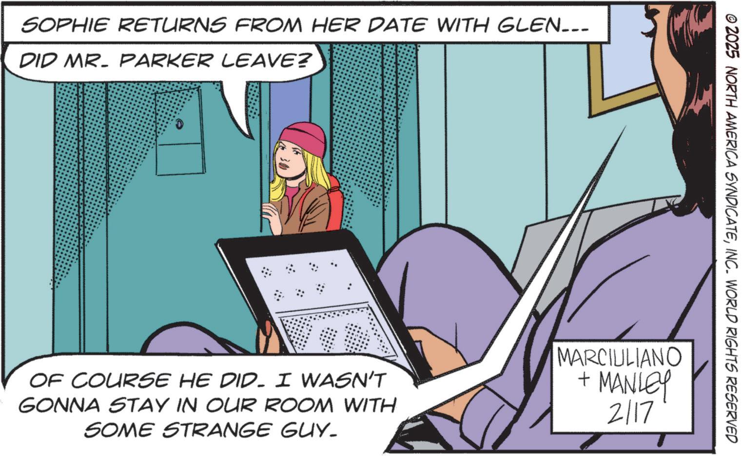 Animated cartoon OCR: SOPHIE RETURNS FROM HER DATE WITH GLEN_-_ DID MR. PARKER LEAVE? © 2025 NORTH AMERICA SYNDICATEINC. WORLD RIGHTS RESERVED OF COURSE HE DID. I WASN'T GONNA STAY IN OUR ROOM WITH SOME STRANGE GUY. MARCIULIANO + MANLEY 2117 SOPHIE RETURNS FROM HER DATE WITH GLEN _ - _ DID MR . PARKER LEAVE ? © 2025 NORTH AMERICA SYNDICATEINC . WORLD RIGHTS RESERVED OF COURSE HE DID . I WASN'T GONNA STAY IN OUR ROOM WITH SOME STRANGE GUY . MARCIULIANO + MANLEY 2117