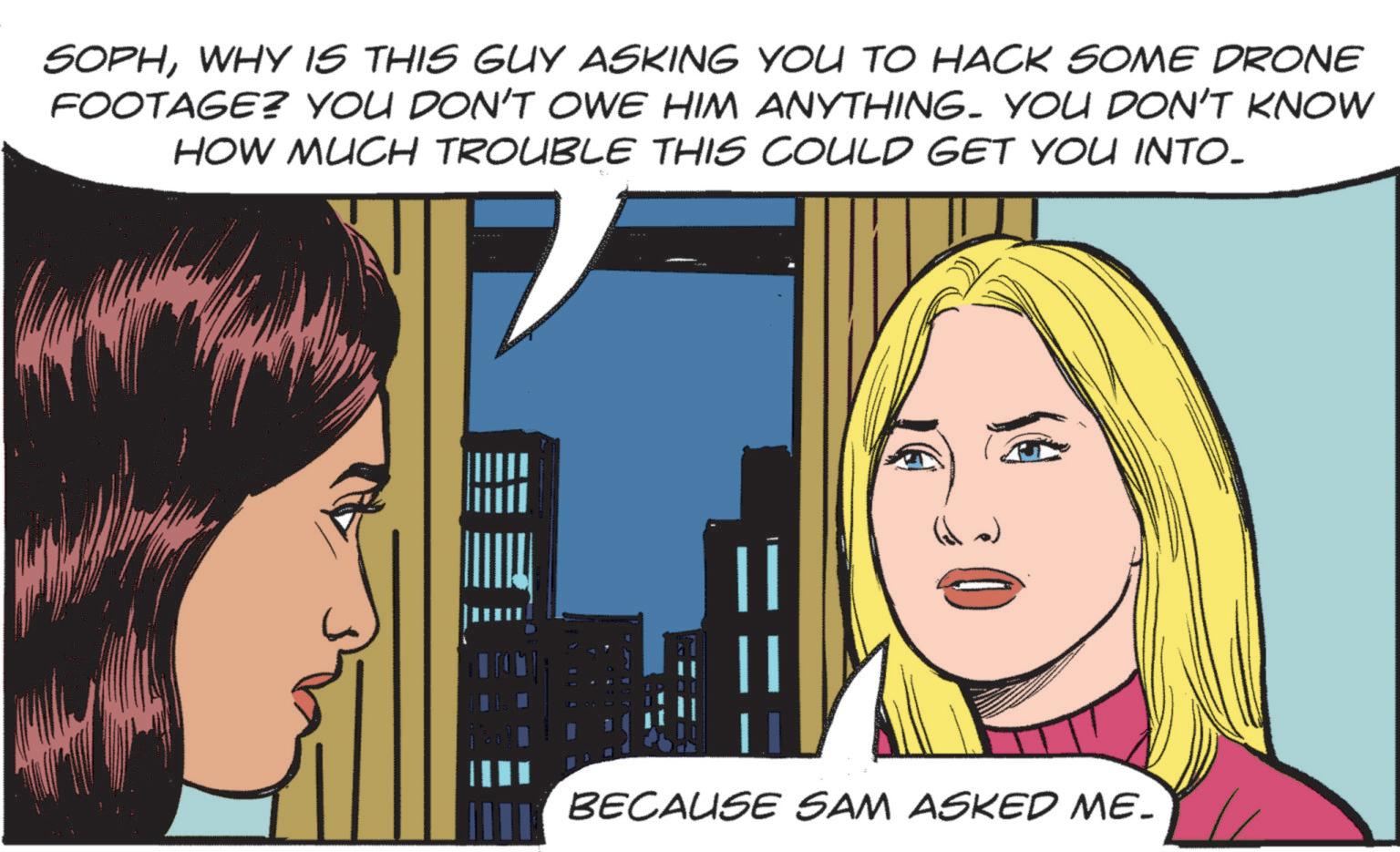 Comic book OCR: SOPHWHY IS THIS GUY ASKING YOU TO HACK SOME DRONE FOOTAGE? YOU DON'T OWE HIM ANYTHING. YOU DON'T KNOW HOW MUCH TROUBLE THIS COULD GET YOU INTO. BECAUSE SAM ASKED ME. SOPHWHY IS THIS GUY ASKING YOU TO HACK SOME DRONE FOOTAGE ? YOU DON'T OWE HIM ANYTHING . YOU DON'T KNOW HOW MUCH TROUBLE THIS COULD GET YOU INTO . BECAUSE SAM ASKED ME .