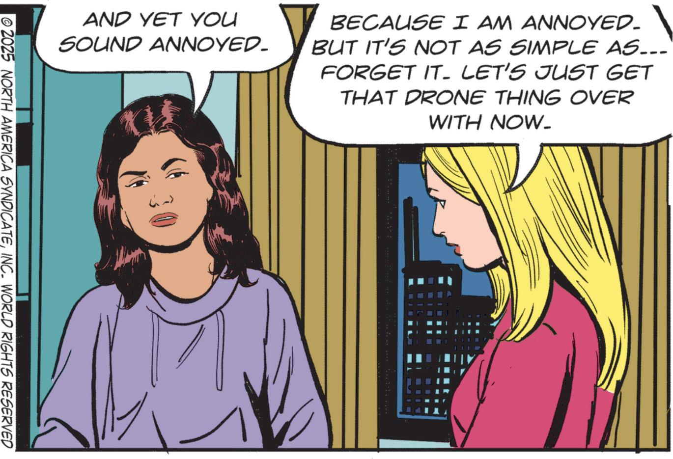 Fictional character OCR: AND YET YOU SOUND ANNOYED. BECAUSE I AM ANNOYED. BUT IT'S NOT AS SIMPLE AS... FORGET IT. LET'S JUST GET THAT DRONE THING OVER WITH NOW. 2025 NORTH AMERICA SYNDICATEINC. WORLD RIGHTS RESERVED AND YET YOU SOUND ANNOYED . BECAUSE I AM ANNOYED . BUT IT'S NOT AS SIMPLE AS ... FORGET IT . LET'S JUST GET THAT DRONE THING OVER WITH NOW . 2025 NORTH AMERICA SYNDICATEINC . WORLD RIGHTS RESERVED