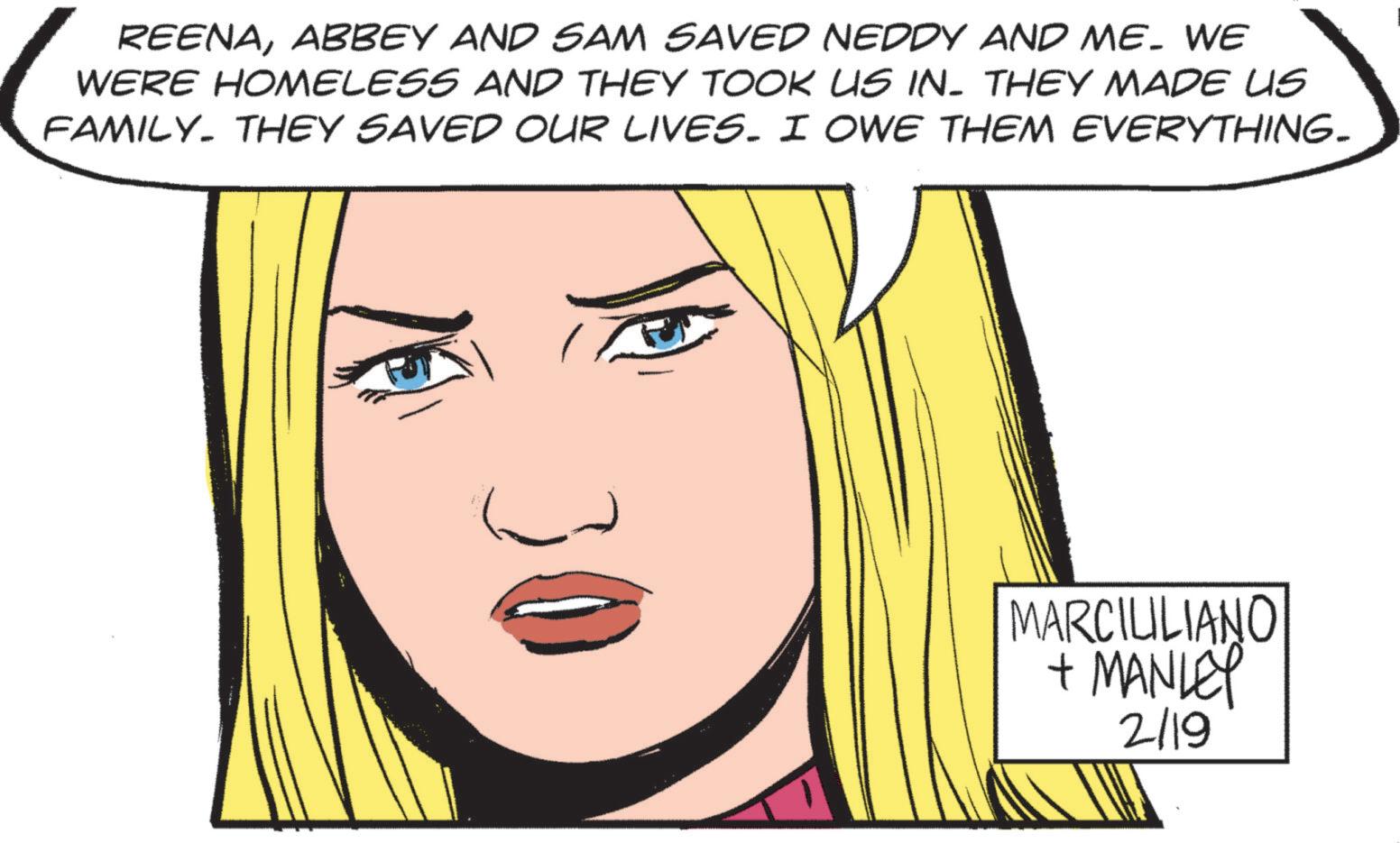 Fictional character OCR: REENAABBEY AND SAM SAVED NEDDY AND ME. WE WERE HOMELESS AND THEY TOOK US IN. THEY MADE US FAMILY. THEY SAVED OUR LIVES. I OWE THEM EVERYTHING. MARCIULIANO + MANLEY 2/19 REENAABBEY AND SAM SAVED NEDDY AND ME . WE WERE HOMELESS AND THEY TOOK US IN . THEY MADE US FAMILY . THEY SAVED OUR LIVES . I OWE THEM EVERYTHING . MARCIULIANO + MANLEY 2/19