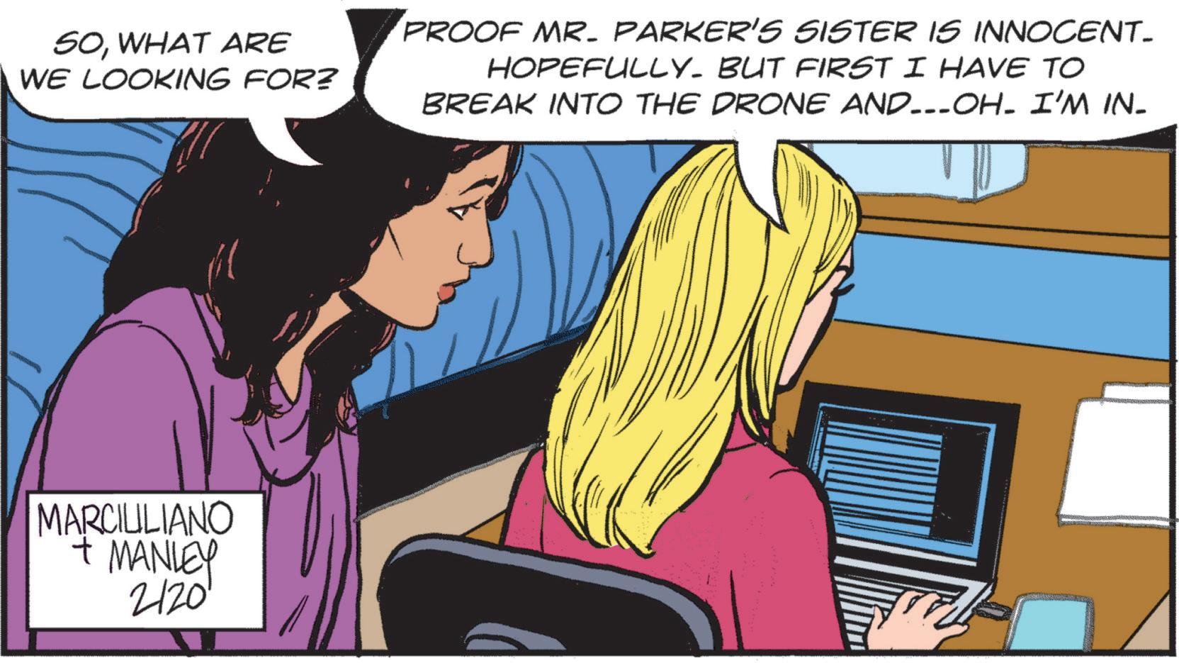 Fictional character OCR: SOWHAT ARE WE LOOKING FOR? PROOF MR. PARKER'S SISTER IS INNOCENT_ HOPEFULLY. BUT FIRST I HAVE TO BREAK INTO THE DRONE AND….-OH- I'M IN- MARCIULIANO + MANLEY 2/20' SOWHAT ARE WE LOOKING FOR ? PROOF MR . PARKER'S SISTER IS INNOCENT_ HOPEFULLY . BUT FIRST I HAVE TO BREAK INTO THE DRONE AND … . - OH- I'M IN- MARCIULIANO + MANLEY 2/20 '