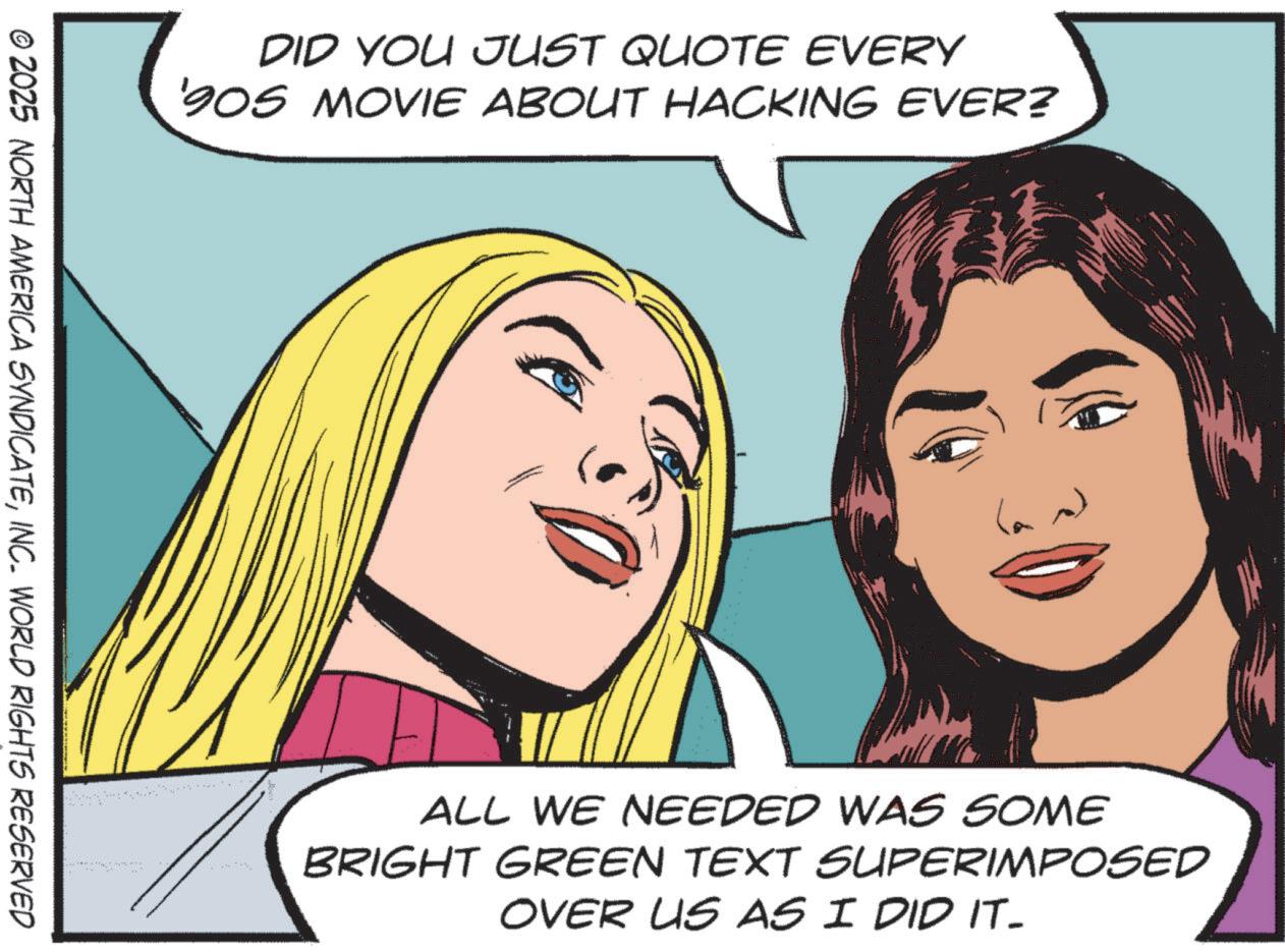 Graphics OCR: DID YOU JUST QUOTE EVERY '905 MOVIE ABOUT HACKING EVER? © 2025 NORTH AMERICA SYNDICATEINC. WORLD RIGHTS RESERVED ALL WE NEEDED WAS SOME BRIGHT GREEN TEXT SUPERIMPOSED OVER US AS I DID IT- DID YOU JUST QUOTE EVERY ' 905 MOVIE ABOUT HACKING EVER ? © 2025 NORTH AMERICA SYNDICATEINC . WORLD RIGHTS RESERVED ALL WE NEEDED WAS SOME BRIGHT GREEN TEXT SUPERIMPOSED OVER US AS I DID IT-