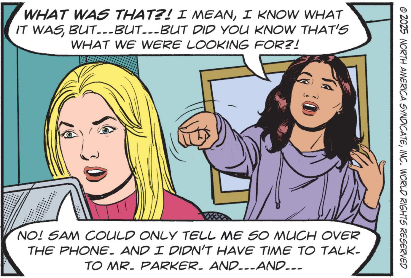 Pleased OCR: WHAT WAS THAT?! I MEANI KNOW WHAT IT WASBUT...BUT...BUT DID YOU KNOW THAT'S WHAT WE WERE LOOKING FOR?! --- © 2025 NORTH AMERICA SYNDICATEINC. WORLD RIGHTS RESERVED NO! SAM COULD ONLY TELL ME SO MUCH OVER THE PHONE. AND I DIDN'T HAVE TIME TO TALK- TO MR. PARKER. AND_-_AND_.. WHAT WAS THAT ?! I MEANI KNOW WHAT IT WASBUT ... BUT ... BUT DID YOU KNOW THAT'S WHAT WE WERE LOOKING FOR ?! --- © 2025 NORTH AMERICA SYNDICATEINC . WORLD RIGHTS RESERVED NO ! SAM COULD ONLY TELL ME SO MUCH OVER THE PHONE . AND I DIDN'T HAVE TIME TO TALK- TO MR . PARKER . AND _ - _ AND_ ..