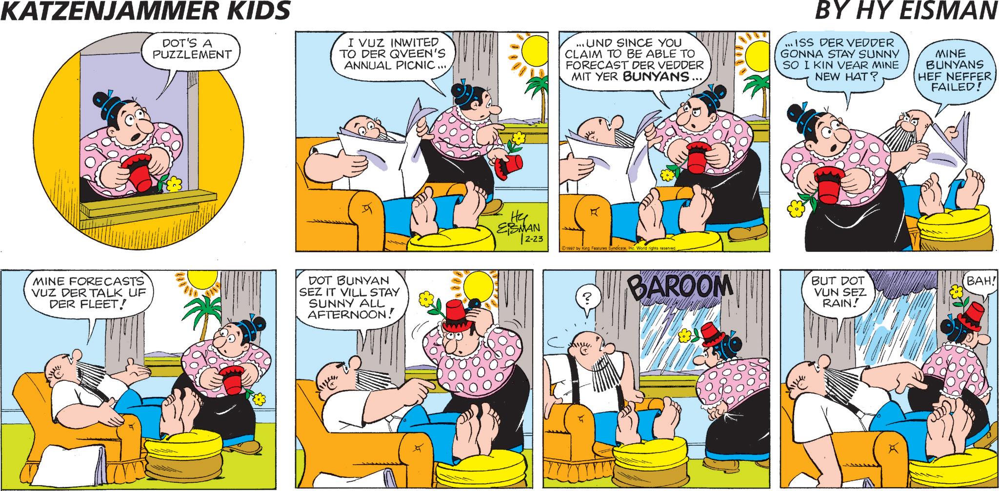 Animated cartoon OCR: KATZENJAMMER KIDS DOT'S A PUZZLEMENT I VUZ INWITED TO DER QUEEN'S ANNUAL PICNIC ... .UND SINCE YOU CLAIM TO BE ABLE TO FORECAST DER VEDDER MIT YER BUNYANS... BY HY EISMAN ...ISS DER VEDDER GONNA STAY SUNNY SO I KIN VEAR MINE NEW HAT? MINE BUNYANS HEF NEFFER FAILED! MINE FORECASTS VUZ DER TALK UF DER FLEET! DOT BUNYAN SEZ IT VILL STAY SUNNY ALL AFTERNOON! Hy ESMAN 2-23 1997 by King Features SyndicateInc. World rights reserved. ? BAROOM BUT DOT VUN SEZ RAIN! BAH! KATZENJAMMER KIDS DOT'S A PUZZLEMENT I VUZ INWITED TO DER QUEEN'S ANNUAL PICNIC ... .UND SINCE YOU CLAIM TO BE ABLE TO FORECAST DER VEDDER MIT YER BUNYANS ... BY HY EISMAN ... ISS DER VEDDER GONNA STAY SUNNY SO I KIN VEAR MINE NEW HAT ? MINE BUNYANS HEF NEFFER FAILED ! MINE FORECASTS VUZ DER TALK UF DER FLEET ! DOT BUNYAN SEZ IT VILL STAY SUNNY ALL AFTERNOON ! Hy ESMAN 2-23 1997 by King Features SyndicateInc. World rights reserved . ? BAROOM BUT DOT VUN SEZ RAIN ! BAH !