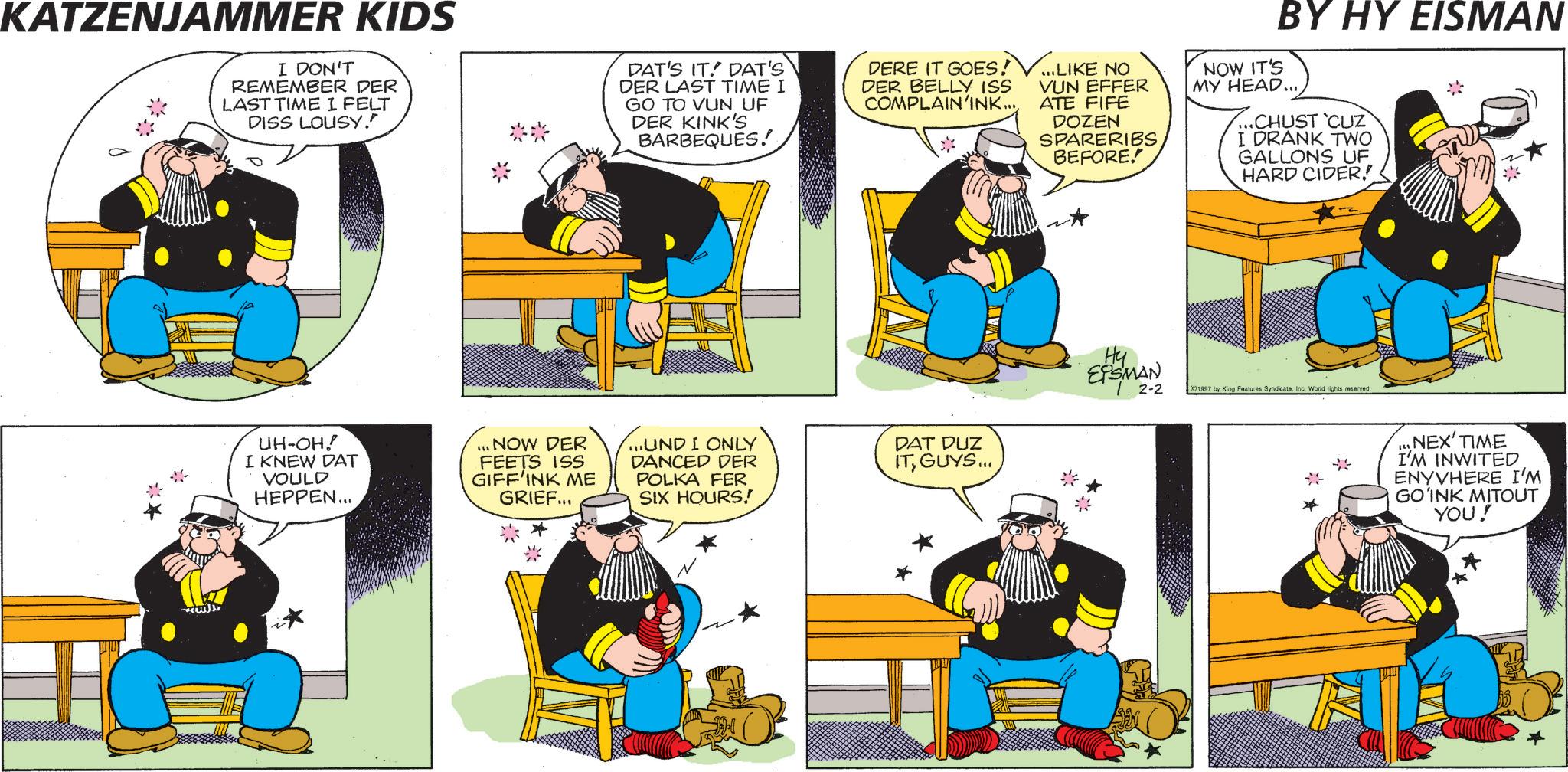 Publication OCR: KATZENJAMMER KIDS I DON'T REMEMBER DER LAST TIME I FELT DISS LOUSY." DAT'S IT. DAT'S DER LAST TIME I GO TO VUN UF DER KINK'S BARBEQUES! DERE IT GOES! DER BELLY ISS COMPLAIN'INK......LIKE NO VUN EFFER ATE FIFE DOZEN SPARERIBS BEFORE.! BY HY EISMAN NOW IT'S MY HEAD......CHUST 'CUZ I DRANK TWO GALLONS UF HARD CIDER.! UH-OH! I KNEW DAT VOULD HEPPEN... ...NOW DER FEETS ISS GIFF'INK ME GRIEF... ...UND I ONLY DANCED DER POLKA FER SIX HOURS! DAT DUZ ITGUYS... Hy EPSMAN 2-2 1997 by King Features SyndicateInc. World rights reserved. * NEX' TIME I'M INWITED ENYVHERE I'M GO'INK MITOUT YOU! KATZENJAMMER KIDS I DON'T REMEMBER DER LAST TIME I FELT DISS LOUSY . " DAT'S IT . DAT'S DER LAST TIME I GO TO VUN UF DER KINK'S BARBEQUES ! DERE IT GOES ! DER BELLY ISS COMPLAIN'INK ...... LIKE NO VUN EFFER ATE FIFE DOZEN SPARERIBS BEFORE . ! BY HY EISMAN NOW IT'S MY HEAD ...... CHUST ' CUZ I DRANK TWO GALLONS UF HARD CIDER . ! UH - OH ! I KNEW DAT VOULD HEPPEN ... ... NOW DER FEETS ISS GIFF'INK ME GRIEF ... ... UND I ONLY DANCED DER POLKA FER SIX HOURS ! DAT DUZ ITGUYS ... Hy EPSMAN 2-2 1997 by King Features SyndicateInc. World rights reserved . * NEX ' TIME I'M INWITED ENYVHERE I'M GO'INK MITOUT YOU !