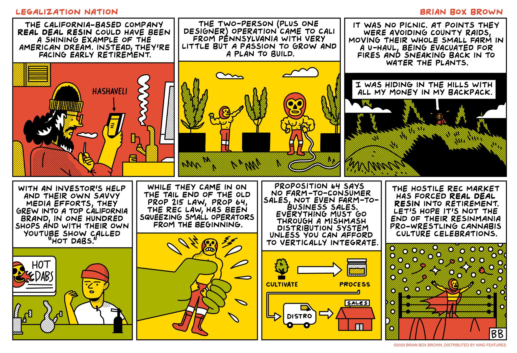 Animation OCR: LEGALIZATION NATION THE CALIFORNIA-BASED COMPANY REAL DEAL RESIN COULD HAVE BEEN A SHINING EXAMPLE OF THE AMERICAN DREAM. INSTEADTHEY'RE FACING EARLY RETIREMENT. HASHAVELI THE TWO-PERSON (PLUS ONE DESIGNER) OPERATION CAME TO CALI FROM PENNSYLVANIA WITH VERY LITTLE BUT A PASSION TO GROW AND A PLAN TO BUILD. BRIAN BOX BROWN IT WAS NO PICNIC. AT POINTS THEY WERE AVOIDING COUNTY RAIDSMOVING THEIR WHOLE SMALL FARM IN A U-HAULBEING EVACUATED FOR FIRES AND SNEAKING BACK IN TO WATER THE PLANTS. I WAS HIDING IN THE HILLS WITH ALL MY MONEY IN MY BACKPACK. WITH AN INVESTOR'S HELP AND THEIR OWN SAVVY MEDIA EFFORTSTHEY GREW INTO A TOP CALIFORNIA BRANDIN ONE HUNDRED SHOPS AND WITH THEIR OWN YOUTUBE SHOW CALLED "HOT DABS." HOT DABS NO MMA WHILE THEY CAME IN ON THE TAIL END OF THE OLD PROP 215 LAWHAS BEEN SQUEEZING SMALL OPERATORS FROM THE BEGINNING. www PROPOSITION 64 SAYS NO FARM-TO-CONSUMER SALESNOT EVEN FARM-TO- BUSINESS SALES. EVERYTHING MUST GO THROUGH A MISHMASH DISTRIBUTION SYSTEM UNLESS YOU CAN AFFORD TO VERTICALLY INTEGRATE. CULTIVATE PROCESS THE HOSTILE REC MARKET HAS FORCED REAL DEAL RESIN INTO RETIREMENT. LET'S HOPE IT'S NOT THE END OF THEIR RESINMANIA PRO-WRESTLING CANNABIS CULTURE CELEBRATIONS. SALES DISTRO BB ©2025 BRIAN BOX BROWNDISTRIBUTED BY KING FEATURES LEGALIZATION NATION THE CALIFORNIA - BASED COMPANY REAL DEAL RESIN COULD HAVE BEEN A SHINING EXAMPLE OF THE AMERICAN DREAM . INSTEADTHEY'RE FACING EARLY RETIREMENT . HASHAVELI THE TWO - PERSON ( PLUS ONE DESIGNER ) OPERATION CAME TO CALI FROM PENNSYLVANIA WITH VERY LITTLE BUT A PASSION TO GROW AND A PLAN TO BUILD . BRIAN BOX BROWN IT WAS NO PICNIC . AT POINTS THEY WERE AVOIDING COUNTY RAIDSMOVING THEIR WHOLE SMALL FARM IN A U - HAULBEING EVACUATED FOR FIRES AND SNEAKING BACK IN TO WATER THE PLANTS . I WAS HIDING IN THE HILLS WITH ALL MY MONEY IN MY BACKPACK . WITH AN INVESTOR'S HELP AND THEIR OWN SAVVY MEDIA EFFORTSTHEY GREW INTO A TOP CALIFORNIA BRANDIN ONE HUNDRED SHOPS AND WITH THEIR OWN YOUTUBE SHOW CALLED " HOT DABS . " HOT DABS NO MMA WHILE THEY CAME IN ON THE TAIL END OF THE OLD PROP 215 LAWPROP 64THE REC LAWHAS BEEN SQUEEZING SMALL OPERATORS FROM THE BEGINNING . www PROPOSITION 64 SAYS NO FARM - TO - CONSUMER SALESNOT EVEN FARM - TO- BUSINESS SALES . EVERYTHING MUST GO THROUGH A MISHMASH DISTRIBUTION SYSTEM UNLESS YOU CAN AFFORD TO VERTICALLY INTEGRATE . CULTIVATE PROCESS THE HOSTILE REC MARKET HAS FORCED REAL DEAL RESIN INTO RETIREMENT . LET'S HOPE IT'S NOT THE END OF THEIR RESINMANIA PRO - WRESTLING CANNABIS CULTURE CELEBRATIONS . SALES DISTRO BB © 2025 BRIAN BOX BROWNDISTRIBUTED BY KING FEATURES