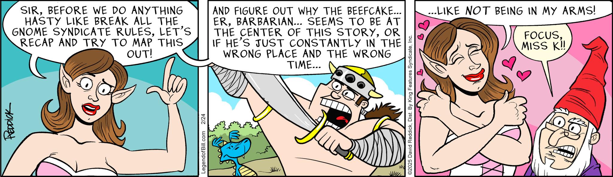 Humour OCR: REDDICK SIRBEFORE WE DO ANYTHING HASTY LIKE BREAK ALL THE GNOME SYNDICATE RULESLET'S RECAP AND TRY TO MAP THIS OUT! AND FIGURE OUT WHY THE BEEFCAKE... ERBARBARIAN... SEEMS TO BE AT THE CENTER OF THIS STORYOR IF HE'S JUST CONSTANTLY IN THE WRONG PLACE AND THE WRONG TIME... LegendofBill.com 2/24 ©2025 David ReddickInc. ...LIKE NOT BEING IN MY ARMS! FOCUSMISS K!! REDDICK SIRBEFORE WE DO ANYTHING HASTY LIKE BREAK ALL THE GNOME SYNDICATE RULESLET'S RECAP AND TRY TO MAP THIS OUT ! AND FIGURE OUT WHY THE BEEFCAKE ... ERBARBARIAN ... SEEMS TO BE AT THE CENTER OF THIS STORYOR IF HE'S JUST CONSTANTLY IN THE WRONG PLACE AND THE WRONG TIME ... LegendofBill.com 2/24 © 2025 David ReddickDist . By King Features SyndicateInc. ... LIKE NOT BEING IN MY ARMS ! FOCUSMISS K !!
