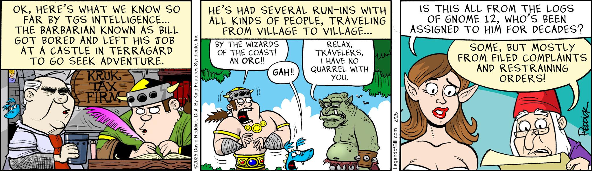 Publication OCR: OKHERE'S WHAT WE KNOW SO FAR BY TGS INTELLIGENCE... THE BARBARIAN KNOWN AS BILL GOT BORED AND LEFT HIS JOB AT A CASTLE IN TERRAGARD TO GO SEEK ADVENTURE. KRUK TAX FIRM ©2025 David ReddickInc. HE'S HAD SEVERAL RUN-INS WITH ALL KINDS OF PEOPLETRAVELING FROM VILLAGE TO VILLAGE... BY THE WIZARDS OF THE COAST! AN ORC!! RELAXI HAVE NO ??? GAH!! QUARREL WITH YOU. LegendofBill.com 2/25 IS THIS ALL FROM THE LOGS OF GNOME 12WHO'S BEEN ASSIGNED TO HIM FOR DECADES? SOMEBUT MOSTLY FROM FILED COMPLAINTS AND RESTRAINING ORDERS! REDDICK OKHERE'S WHAT WE KNOW SO FAR BY TGS INTELLIGENCE ... THE BARBARIAN KNOWN AS BILL GOT BORED AND LEFT HIS JOB AT A CASTLE IN TERRAGARD TO GO SEEK ADVENTURE . KRUK TAX FIRM © 2025 David ReddickDist . By King Features SyndicateInc. HE'S HAD SEVERAL RUN - INS WITH ALL KINDS OF PEOPLETRAVELING FROM VILLAGE TO VILLAGE ... BY THE WIZARDS OF THE COAST ! AN ORC !! RELAXI HAVE NO ??? GAH !! QUARREL WITH YOU . LegendofBill.com 2/25 IS THIS ALL FROM THE LOGS OF GNOME 12WHO'S BEEN ASSIGNED TO HIM FOR DECADES ? SOMEBUT MOSTLY FROM FILED COMPLAINTS AND RESTRAINING ORDERS ! REDDICK