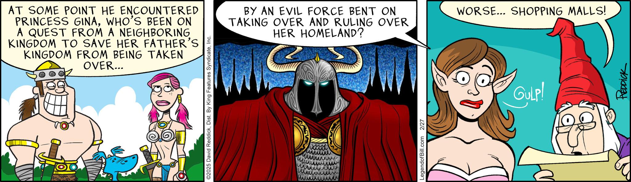 Graphics OCR: AT SOME POINT HE ENCOUNTERED PRINCESS GINAWHO'S BEEN ON A QUEST FROM A NEIGHBORING KINGDOM TO SAVE HER FATHER'S KINGDOM FROM BEING TAKEN OVER... Q ©2025 David ReddickInc. www wwwwwww ??????? BY AN EVIL FORCE BENT ON TAKING OVER AND RULING OVER HER HOMELAND? WORSE... SHOPPING MALLS! LegendofBill.com 2/27 GULP! REDDICK AT SOME POINT HE ENCOUNTERED PRINCESS GINAWHO'S BEEN ON A QUEST FROM A NEIGHBORING KINGDOM TO SAVE HER FATHER'S KINGDOM FROM BEING TAKEN OVER ... Q © 2025 David ReddickDist . By King Features SyndicateInc. www wwwwwww ??????? BY AN EVIL FORCE BENT ON TAKING OVER AND RULING OVER HER HOMELAND ? WORSE ... SHOPPING MALLS ! LegendofBill.com 2/27 GULP ! REDDICK