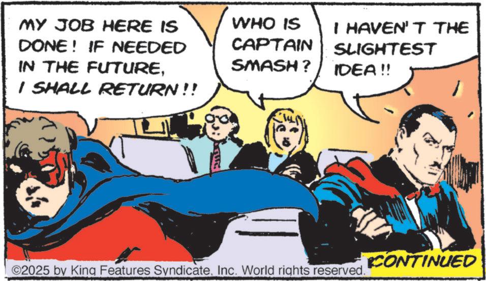 Hearing OCR: MY JOB HERE IS DONE! IF NEEDED IN THE FUTUREI SHALL RETURN!! 00 WHO IS CAPTAIN SMASH? I HAVEN'T THE SLIGHTEST IDEA!! ©2025 by King Features SyndicateInc. World rights reserved. CONTINUED MY JOB HERE IS DONE ! IF NEEDED IN THE FUTUREI SHALL RETURN !! 00 WHO IS CAPTAIN SMASH ? I HAVEN'T THE SLIGHTEST IDEA !! © 2025 by King Features SyndicateInc. World rights reserved . CONTINUED