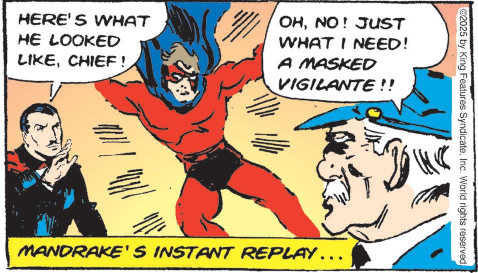 Hero OCR: HERE'S WHAT HE LOOKED LIKECHIEF ! OHNO! JUST WHAT I NEED! A MASKED VIGILANTE!! ©2025 by King Features SyndicateInc. World rights reserved MANDRAKE'S INSTANT REPLAY ……. HERE'S WHAT HE LOOKED LIKECHIEF ! OHNO ! JUST WHAT I NEED ! A MASKED VIGILANTE !! © 2025 by King Features SyndicateInc. World rights reserved MANDRAKE'S INSTANT REPLAY …… .
