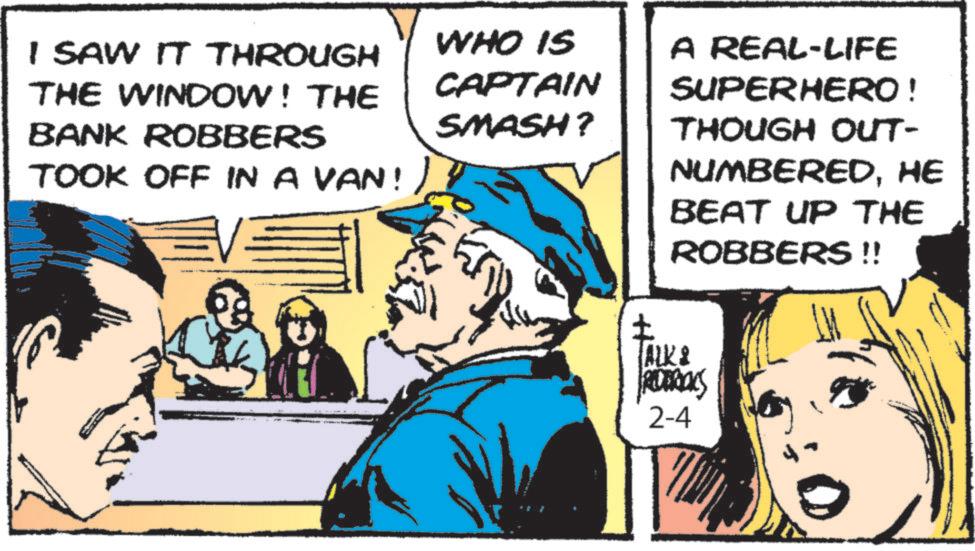 Publication OCR: I SAW IT THROUGH THE WINDOW! THE BANK ROBBERS TOOK OFF IN A VAN!) WHO IS CAPTAIN SMASH? ? ALK A REAL-LIFE SUPERHERO ! THOUGH OUT- NUMBEREDHE BEAT UP THE ROBBERS !! REDERICKS 2-4 I SAW IT THROUGH THE WINDOW ! THE BANK ROBBERS TOOK OFF IN A VAN ! ) WHO IS CAPTAIN SMASH ? ? ALK A REAL - LIFE SUPERHERO ! THOUGH OUT- NUMBEREDHE BEAT UP THE ROBBERS !! REDERICKS 2-4