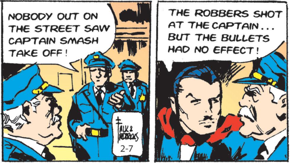 Animated cartoon OCR: NOBODY OUT ON THE STREET SAW CAPTAIN SMASH TAKE OFF! THE ROBBERS SHOT AT THE CAPTAIN... BUT THE BULLETS HAD NO EFFECT! ALKI REDERICKS 2-7 NOBODY OUT ON THE STREET SAW CAPTAIN SMASH TAKE OFF ! THE ROBBERS SHOT AT THE CAPTAIN ... BUT THE BULLETS HAD NO EFFECT ! ALKI REDERICKS 2-7