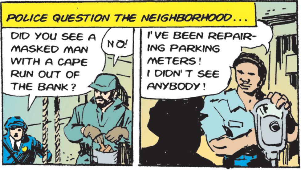 Photo caption OCR: POLICE QUESTION THE NEIGHBORHOOD……. DID YOU SEE A MASKED MAN NO! WITH A CAPE RUN OUT OF THE BANK ? I'VE BEEN REPAIR- ING PARKING METERS! I DIDN'T SEE ANYBODY! POLICE QUESTION THE NEIGHBORHOOD …… . DID YOU SEE A MASKED MAN NO ! WITH A CAPE RUN OUT OF THE BANK ? I'VE BEEN REPAIR- ING PARKING METERS ! I DIDN'T SEE ANYBODY !