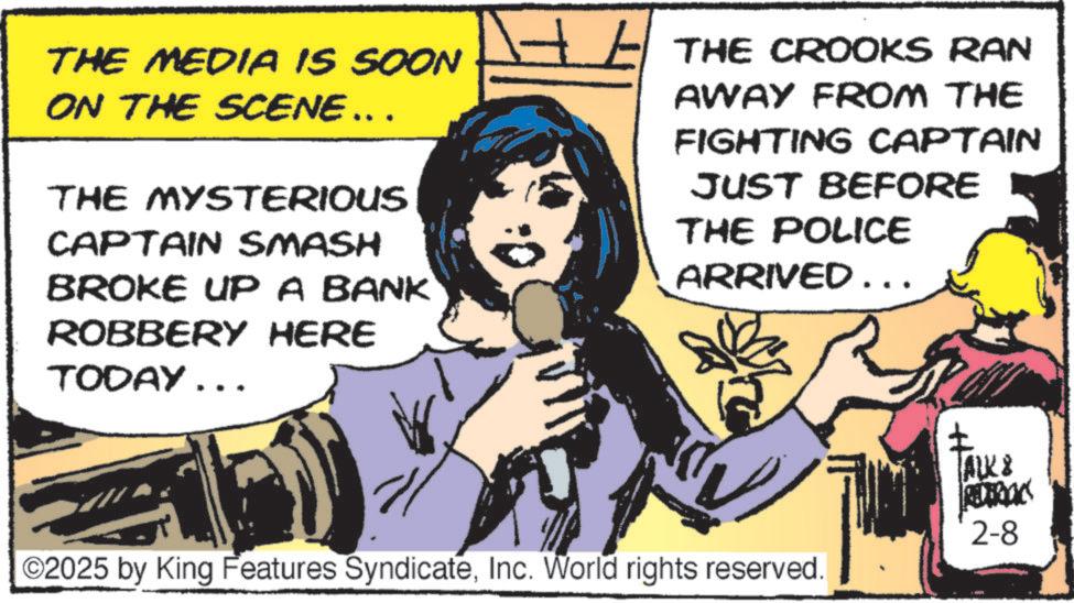 Animated cartoon OCR: THE MEDIA IS SOON ON THE SCENE …. . THE MYSTERIOUS CAPTAIN SMASH BROKE UP A BANK ROBBERY HERE TODAY... ? THE CROOKS RAN AWAY FROM THE FIGHTING CAPTAIN JUST BEFORE THE POLICE ARRIVED ….. ©2025 by King Features SyndicateInc. World rights reserved. ALK & REDERICKS 2-8 THE MEDIA IS SOON ON THE SCENE … . . THE MYSTERIOUS CAPTAIN SMASH BROKE UP A BANK ROBBERY HERE TODAY ... ? THE CROOKS RAN AWAY FROM THE FIGHTING CAPTAIN JUST BEFORE THE POLICE ARRIVED … .. © 2025 by King Features SyndicateInc. World rights reserved . ALK & REDERICKS 2-8