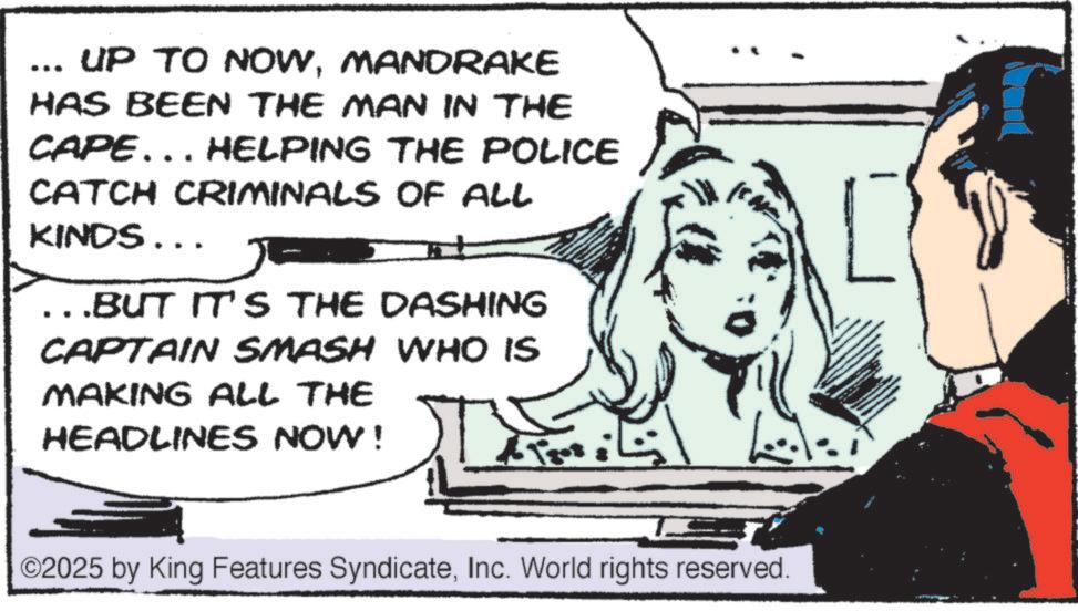 Publication OCR: UP TO NOWMANDRAKE HAS BEEN THE MAN IN THE CAPE... HELPING THE POLICE CATCH CRIMINALS OF ALL KINDS... ..BUT IT'S THE DASHING CAPTAIN SMASH WHO IS MAKING ALL THE HEADLINES NOW! ©2025 by King Features SyndicateInc. World rights reserved. UP TO NOWMANDRAKE HAS BEEN THE MAN IN THE CAPE ... HELPING THE POLICE CATCH CRIMINALS OF ALL KINDS ... ..BUT IT'S THE DASHING CAPTAIN SMASH WHO IS MAKING ALL THE HEADLINES NOW ! © 2025 by King Features SyndicateInc. World rights reserved .