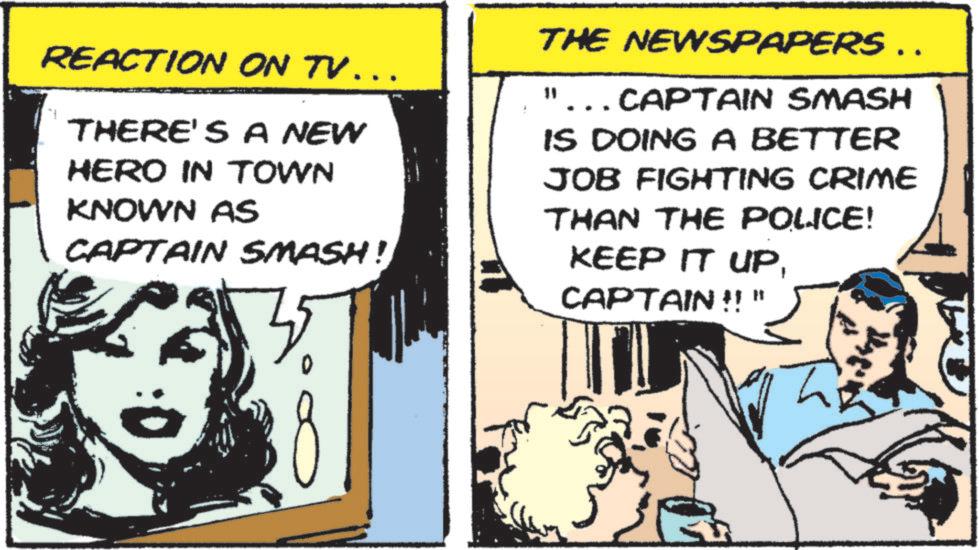 Pleased OCR: REACTION ON TV... THERE'S A NEW HERO IN TOWN KNOWN AS CAPTAIN SMASH! THE NEWSPAPERS …. "... CAPTAIN SMASH IS DOING A BETTER JOB FIGHTING CRIME THAN THE POLICE! KEEP IT UPCAPTAIN !! " REACTION ON TV ... THERE'S A NEW HERO IN TOWN KNOWN AS CAPTAIN SMASH ! THE NEWSPAPERS … . " ... CAPTAIN SMASH IS DOING A BETTER JOB FIGHTING CRIME THAN THE POLICE ! KEEP IT UPCAPTAIN !! "