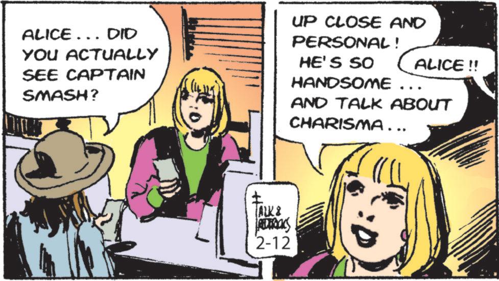 Publication OCR: ALICE... DID YOU ACTUALLY SEE CAPTAIN SMASH? UP CLOSE AND PERSONAL! HE'S SO HANDSOME ALICE!! AND TALK ABOUT CHARISMA... ? TALK & PERTACKS 2-12 ALICE ... DID YOU ACTUALLY SEE CAPTAIN SMASH ? UP CLOSE AND PERSONAL ! HE'S SO HANDSOME ALICE !! AND TALK ABOUT CHARISMA ... ? TALK & PERTACKS 2-12