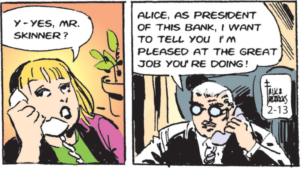 Animated cartoon OCR: Y-YESMR. SKINNER? ALICEAS PRESIDENT OF THIS BANKI WANT TO TELL YOU I'M PLEASED AT THE GREAT JOB YOU RE DOING ! ? ALK & REDRAS 2-13 Y - YESMR . SKINNER ? ALICEAS PRESIDENT OF THIS BANKI WANT TO TELL YOU I'M PLEASED AT THE GREAT JOB YOU RE DOING ! ? ALK & REDRAS 2-13