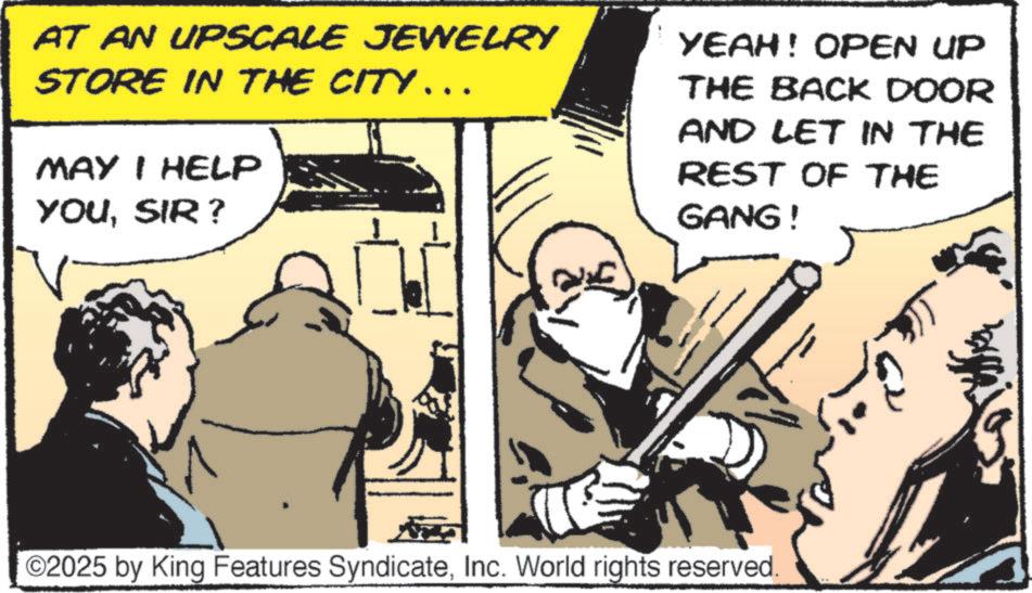 Fictional character OCR: AT AN UPSCALE JEWELRY STORE IN THE CITY... MAY I HELP YOUSIR? YEAH! OPEN UP THE BACK DOOR AND LET IN THE REST OF THE GANG! ©2025 by King Features SyndicateInc. World rights reserved. AT AN UPSCALE JEWELRY STORE IN THE CITY ... MAY I HELP YOUSIR ? YEAH ! OPEN UP THE BACK DOOR AND LET IN THE REST OF THE GANG ! © 2025 by King Features SyndicateInc. World rights reserved .