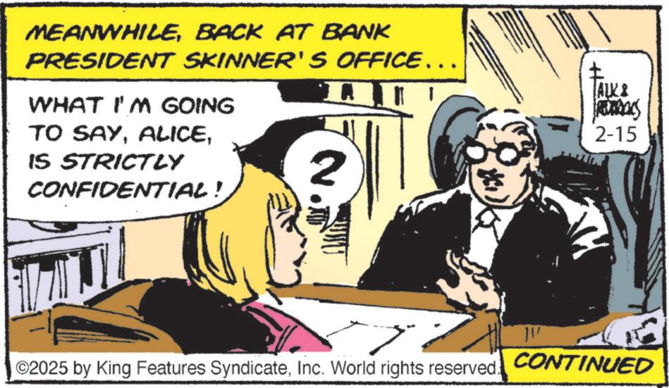 Animation OCR: MEANWHILEBACK AT BANK PRESIDENT SKINNER'S OFFICE... WHAT I'M GOING TO SAYIS STRICTLY CONFIDENTIAL! 2 ©2025 by King Features SyndicateInc. World rights reserved. TALK & 2-15 CONTINUED MEANWHILEBACK AT BANK PRESIDENT SKINNER'S OFFICE ... WHAT I'M GOING TO SAYIS STRICTLY CONFIDENTIAL ! 2 © 2025 by King Features SyndicateInc. World rights reserved . TALK & 2-15 CONTINUED