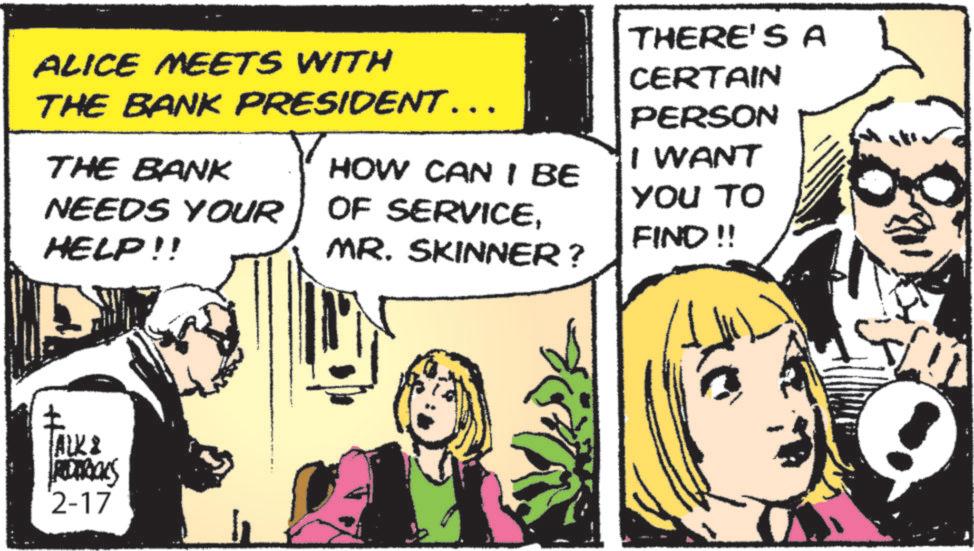 Humour OCR: ALICE MEETS WITH THE BANK PRESIDENT….. THE BANK NEEDS YOUR HELP!! HOW CAN I BE OF SERVICEMR. SKINNER? ALK & RODRICKS 2-17 THERE'S A CERTAIN PERSON I WANT YOU TO FIND!! S ALICE MEETS WITH THE BANK PRESIDENT … .. THE BANK NEEDS YOUR HELP !! HOW CAN I BE OF SERVICEMR . SKINNER ? ALK & RODRICKS 2-17 THERE'S A CERTAIN PERSON I WANT YOU TO FIND !! S