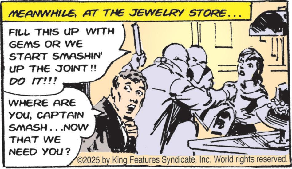 Comic book OCR: MEANWHILEAT THE JEWELRY STORE…… FILL THIS UP WITH GEMS OR WE START SMASHIN' UP THE JOINT!! DO IT!!! WHERE ARE YOUCAPTAIN SMASH...NOW THAT WE NEED YOU? 2025 by King Features SyndicateInc. World rights reserved. MEANWHILEAT THE JEWELRY STORE …… FILL THIS UP WITH GEMS OR WE START SMASHIN ' UP THE JOINT !! DO IT !!! WHERE ARE YOUCAPTAIN SMASH ... NOW THAT WE NEED YOU ? 2025 by King Features SyndicateInc. World rights reserved .