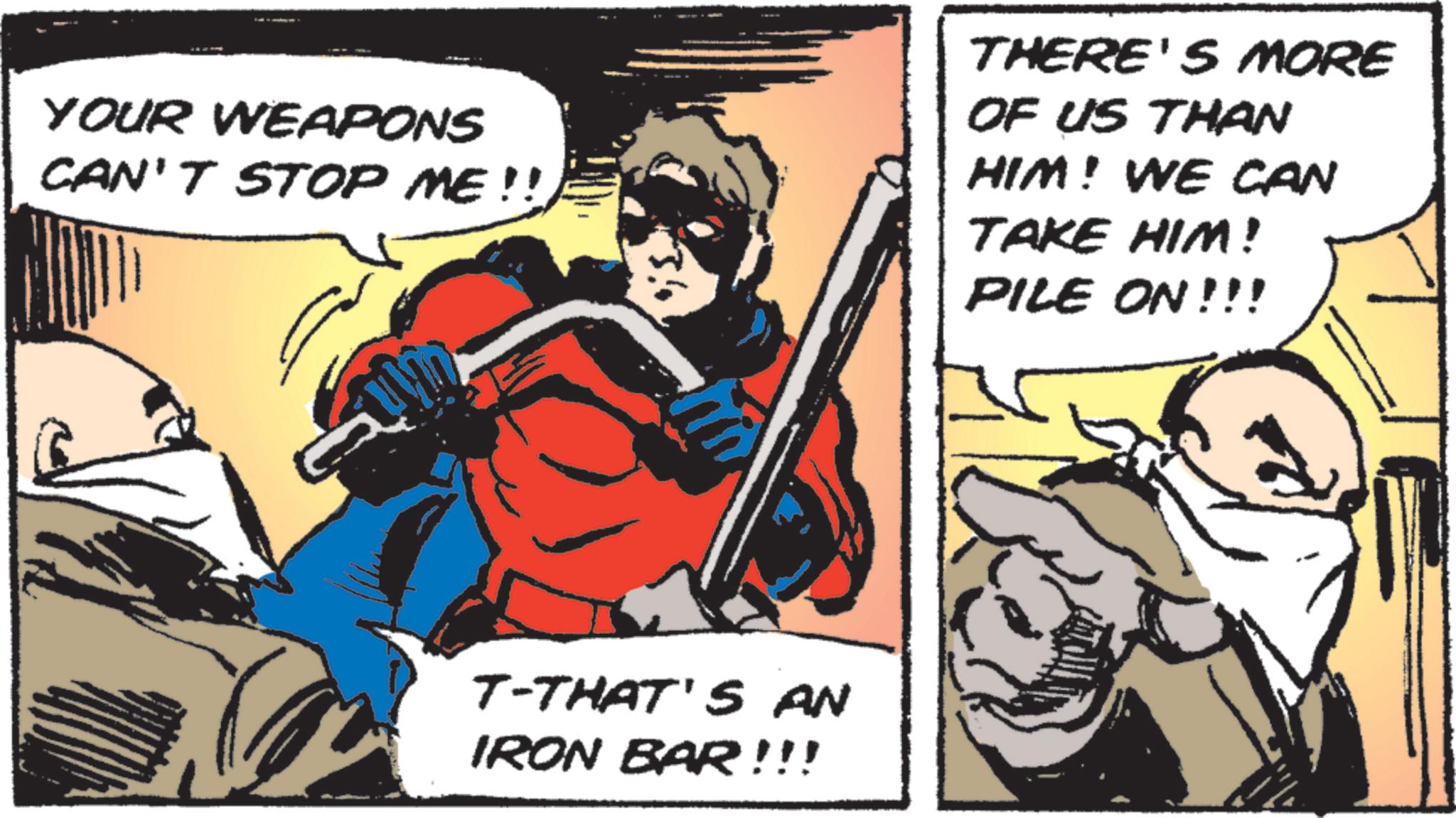 Publication OCR: YOUR WEAPONS CAN'T STOP ME!! THERE'S MORE OF US THAN HIM! WE CAN TAKE HIM! PILE ON!!! T-THAT'S AN IRON BAR!!! YOUR WEAPONS CAN'T STOP ME !! THERE'S MORE OF US THAN HIM ! WE CAN TAKE HIM ! PILE ON !!! T - THAT'S AN IRON BAR !!!