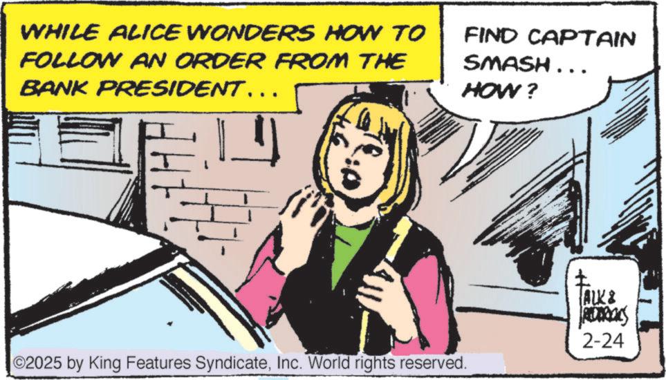 Publication OCR: WHILE ALICE WONDERS HOW TO FOLLOW AN ORDER FROM THE BANK PRESIDENT….. FIND CAPTAIN SMASH... HOW? 02025 by King Features SyndicateInc. World rights reserved. ? ALK & 2-24 WHILE ALICE WONDERS HOW TO FOLLOW AN ORDER FROM THE BANK PRESIDENT … .. FIND CAPTAIN SMASH ... HOW ? 02025 by King Features SyndicateInc. World rights reserved . ? ALK & 2-24