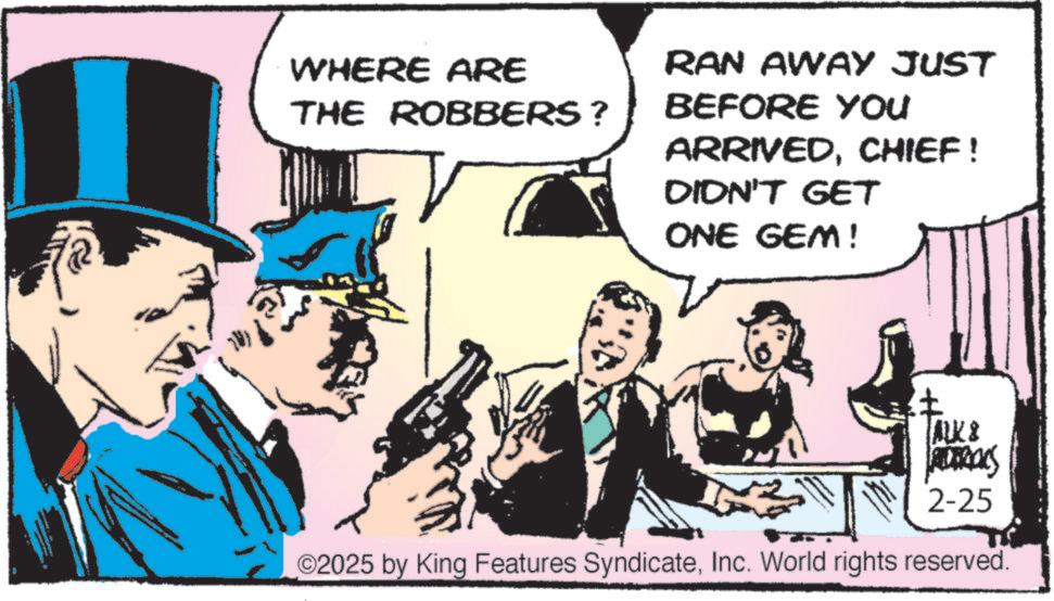 Animation OCR: WHERE ARE THE ROBBERS ? ? RAN AWAY JUST BEFORE YOU ARRIVEDCHIEF! DIDN'T GET ONE GEM! ALK & 2-25 O2025 by King Features SyndicateInc. World rights reserved. WHERE ARE THE ROBBERS ? ? RAN AWAY JUST BEFORE YOU ARRIVEDCHIEF ! DIDN'T GET ONE GEM ! ALK & 2-25 O2025 by King Features SyndicateInc. World rights reserved .