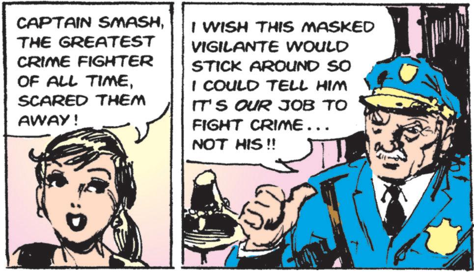 Publication OCR: CAPTAIN SMASHTHE GREATEST CRIME FIGHTER OF ALL TIMESCARED THEM AWAY! I WISH THIS MASKED VIGILANTE WOULD STICK AROUND SO I COULD TELL HIM IT'S OUR JOB TO FIGHT CRIME... NOT HIS !! CAPTAIN SMASHTHE GREATEST CRIME FIGHTER OF ALL TIMESCARED THEM AWAY ! I WISH THIS MASKED VIGILANTE WOULD STICK AROUND SO I COULD TELL HIM IT'S OUR JOB TO FIGHT CRIME ... NOT HIS !!