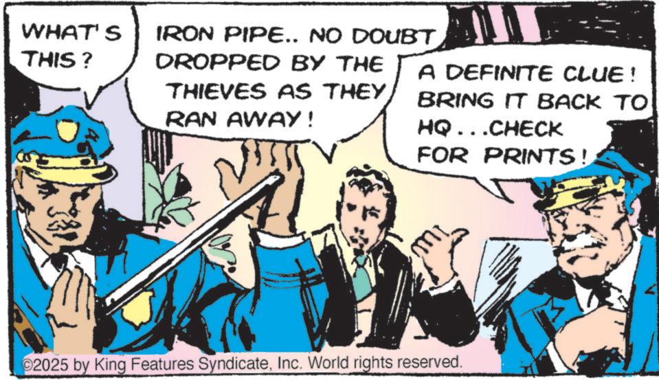 Publication OCR: WHAT'S THIS? IRON PIPE.. NO DOUBT DROPPED BY THE RAN AWAY! THIEVES AS THEY A DEFINITE CLUE! BRING IT BACK TO HQ...CHECK FOR PRINTS! 2025 by King Features SyndicateInc. World rights reserved. WHAT'S THIS ? IRON PIPE .. NO DOUBT DROPPED BY THE RAN AWAY ! THIEVES AS THEY A DEFINITE CLUE ! BRING IT BACK TO HQ ... CHECK FOR PRINTS ! 2025 by King Features SyndicateInc. World rights reserved .