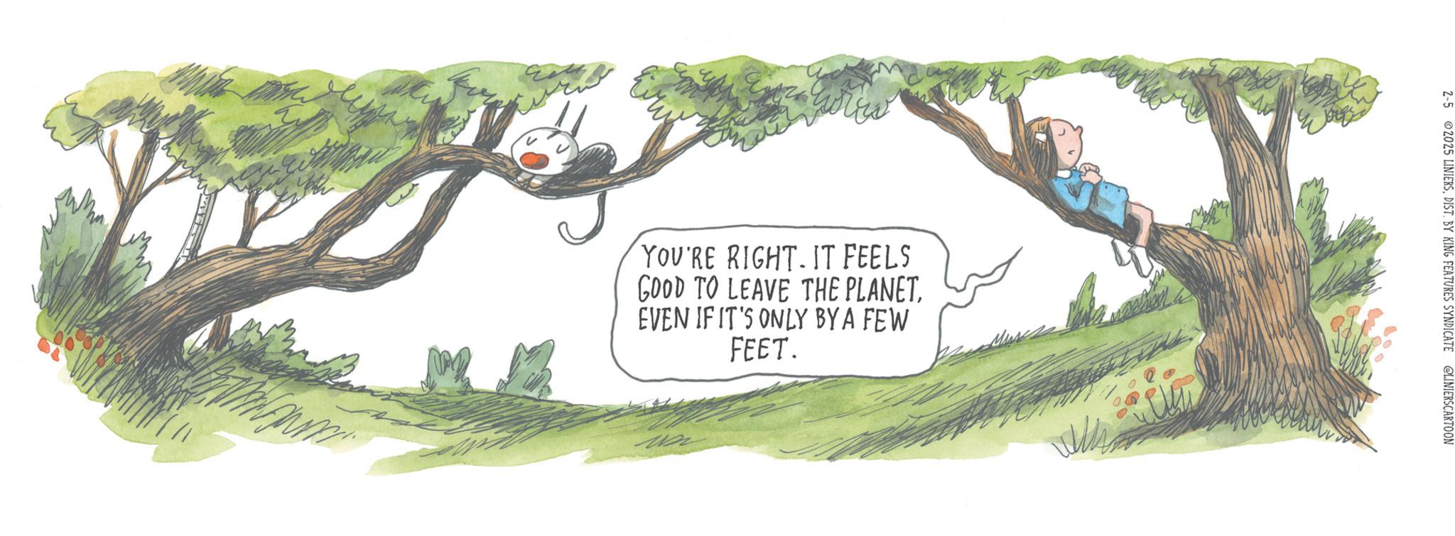 Fiction OCR: YOU'RE RIGHT. IT FEELS GOOD TO LEAVE THE PLANET. EVEN IF IT'S ONLY BY A FEW FEET. 2-5 2025 LINIERSDIST. BY KING FEATURES SYNDICATE @LINIERSCARTOON YOU'RE RIGHT . IT FEELS GOOD TO LEAVE THE PLANET . EVEN IF IT'S ONLY BY A FEW FEET . 2-5 2025 LINIERSDIST . BY KING FEATURES SYNDICATE @LINIERSCARTOON