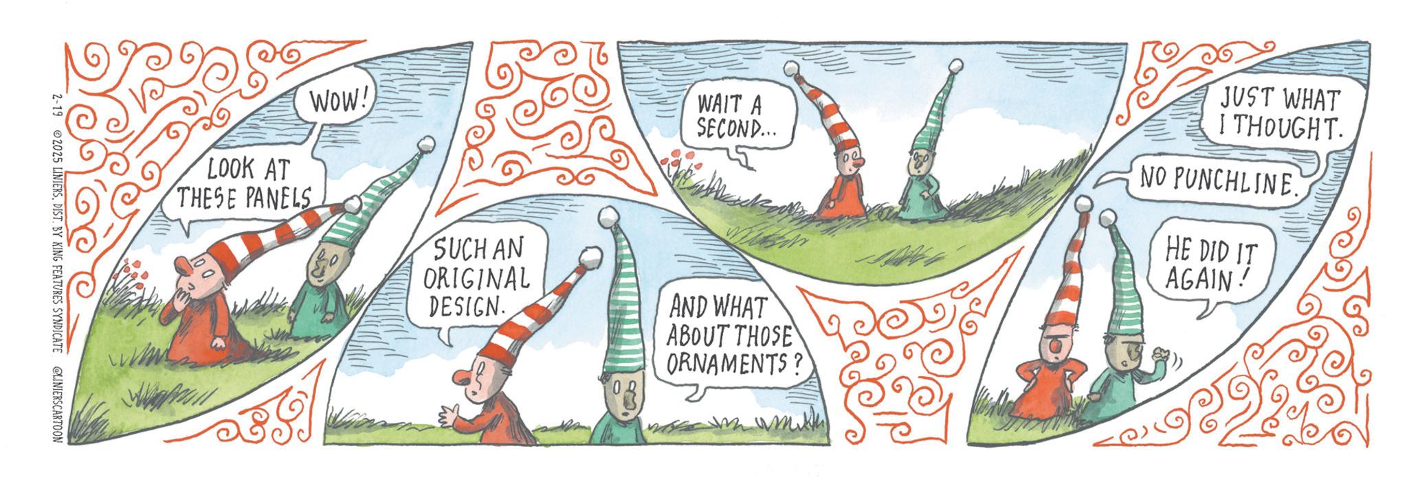 OCR: WAIT A SECOND... JUST WHAT I THOUGHT. NO PUNCHLINE. HE DID IT AGAIN! LOOK AT THESE PANELS WOW! SUCH AN ORIGINAL DESIGN. AND WHAT ABOUT THOSE ORNAMENTS? 2-19 2025 LINIERSDIST. BY KING FEATURES SYNDICATE @LINIERSCARTOON WAIT A SECOND ... JUST WHAT I THOUGHT . NO PUNCHLINE . HE DID IT AGAIN ! LOOK AT THESE PANELS WOW ! SUCH AN ORIGINAL DESIGN . AND WHAT ABOUT THOSE ORNAMENTS ? 2-19 2025 LINIERSDIST . BY KING FEATURES SYNDICATE @LINIERSCARTOON