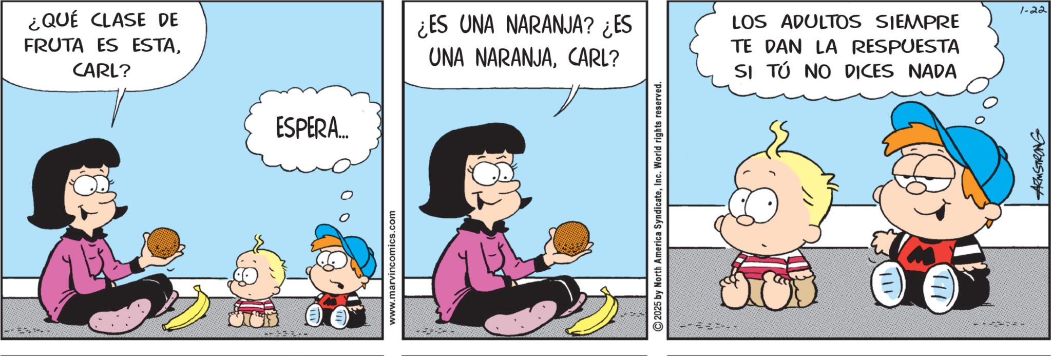 Animation OCR: ¿QUÉ CLASE DE FRUTA ES ESTACARL? ESPERA... www.marvincomics.com ¿ES UNA NARANJA? ¿ES UNA NARANJACARL? LOS ADULTOS SIEMPRE TE DAN LA RESPUESTA SI TÚ NO DICES NADA 2025 by North America SyndicateInc. World rights reserved. 111 ARMSTRONG 1-22 ¿ QUÉ CLASE DE FRUTA ES ESTACARL ? ESPERA ... www.marvincomics.com ¿ ES UNA NARANJA ? ¿ ES UNA NARANJACARL ? LOS ADULTOS SIEMPRE TE DAN LA RESPUESTA SI TÚ NO DICES NADA 2025 by North America SyndicateInc. World rights reserved . 111 ARMSTRONG 1-22