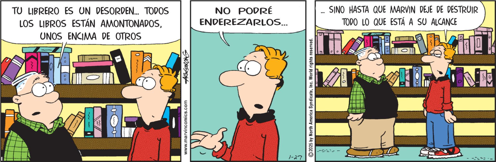 Comedy OCR: TU LIBRERO ES UN DESORDEN... TODOS LOS LIBROS ESTÁN AMONTONADOSUNOS ENCIMA DE OTROS o ° www.marvincomics.com ARMSTRONG NO PODRÉ ENDEREZARLOS... " 1-27 2025 by North America SyndicateInc. World rights reserved. SINO HASTA QUE MARVIN DEJE DE DESTRUIR TODO LO QUE ESTÁ A SU ALCANCE TU LIBRERO ES UN DESORDEN ... TODOS LOS LIBROS ESTÁN AMONTONADOSUNOS ENCIMA DE OTROS o ° www.marvincomics.com ARMSTRONG NO PODRÉ ENDEREZARLOS ... " 1-27 2025 by North America SyndicateInc. World rights reserved . SINO HASTA QUE MARVIN DEJE DE DESTRUIR TODO LO QUE ESTÁ A SU ALCANCE