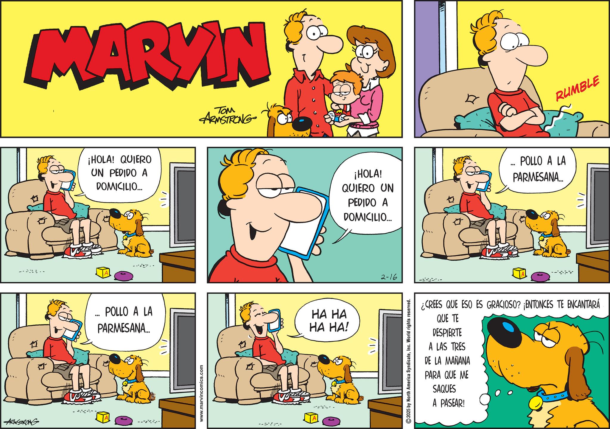 Conversation OCR: MARKIN ---- 1I ARMSTRONG ¡HOLA! QUIERO UN PEDIDO A DOMICILIO... ... POLLO A LA PARMESANA... //|www.marvincomics.com ??? ARMSTRONG --- HA HA HA HA! RUMBLE ¡HOLA! QUIERO UN PEDIDO A DOMICILIO... POLLO A LA PARMESANA... /12-16 2025 by North America SyndicateInc. World rights reserved. 11/ ¿CREES QUE ESO ES GRACIOSO? ¡ENTONCES TE ENCANTARÁ QUE TE DESPIERTE A LAS TRES DE LA MAÑANA PARA QUE ME SAQUES A PASEAR! MARKIN ---- 1I ARMSTRONG ¡ HOLA ! QUIERO UN PEDIDO A DOMICILIO ... ... POLLO A LA PARMESANA ... / / | www.marvincomics.com ??? ARMSTRONG --- HA HA HA HA ! RUMBLE ¡ HOLA ! QUIERO UN PEDIDO A DOMICILIO ... POLLO A LA PARMESANA ... / 1 2-16 2025 by North America SyndicateInc. World rights reserved . 11 / ¿ CREES QUE ESO ES GRACIOSO ? ¡ ENTONCES TE ENCANTARÁ QUE TE DESPIERTE A LAS TRES DE LA MAÑANA PARA QUE ME SAQUES A PASEAR !