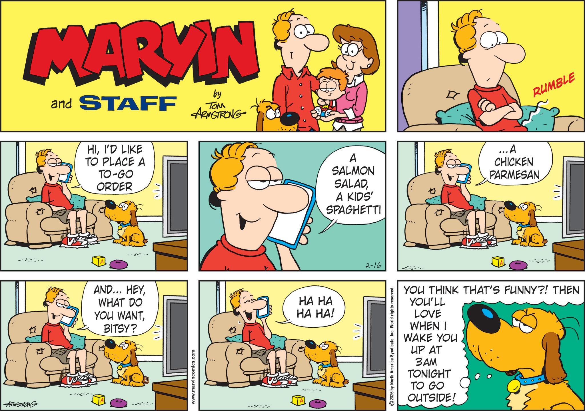 Comedy OCR: ARMSTRONG ---- MARYIN and STAFF by ??? ARMSTRONG HII'D LIKE TO PLACE A TO-GO ORDER 11 AND... HEYWHAT DO YOU WANTBITSY? /www.marvincomics.com --- HA HA HA HA! ? A SALMON SALADA KIDS' SPAGHETTI ...A CHICKEN PARMESAN /!2-16 2025 by North America SyndicateInc. World rights reserved. RUMBLE 1/ YOU THINK THAT'S FUNNY?! THEN YOU'LL LOVE WHEN I WAKE YOU UP AT 3AM TONIGHT TO GO OUTSIDE! ARMSTRONG ---- MARYIN and STAFF by ??? ARMSTRONG HII'D LIKE TO PLACE A TO - GO ORDER 11 AND ... HEYWHAT DO YOU WANTBITSY ? / www.marvincomics.com --- HA HA HA HA ! ? A SALMON SALADA KIDS ' SPAGHETTI ... A CHICKEN PARMESAN / ! 2-16 2025 by North America SyndicateInc. World rights reserved . RUMBLE 1 / YOU THINK THAT'S FUNNY ?! THEN YOU'LL LOVE WHEN I WAKE YOU UP AT 3AM TONIGHT TO GO OUTSIDE !