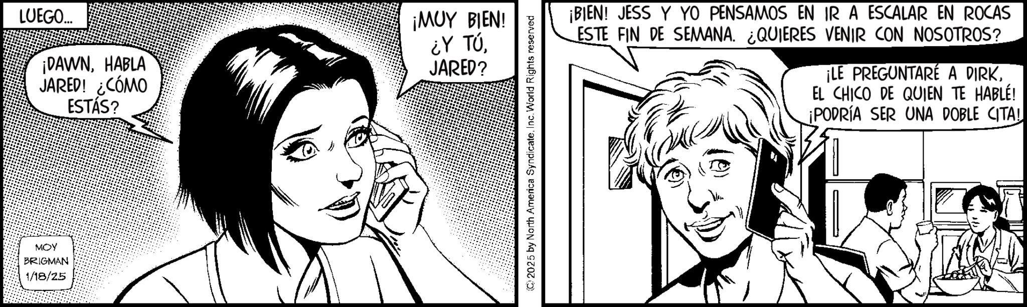 Fiction OCR: MOY BRIGMAN 1/18/25 LUEGO... ¡DAWNHABLA JARED! ¿CÓMO ESTÁS? ¡MUY BIEN! ¿Y TÚJARED? 2025 by North America SyndicateInc. World Rights reserved ¡BIEN! JESS Y YO PENSAMOS EN IR A ESCALAR EN ROCAS ESTE FIN DE SEMANA. ¿QUIERES VENIR CON NOSOTROS? ¡LE PREGUNTARÉ A DIRKEL CHICO DE QUIEN TE HABLE! ¡PODRÍA SER UNA DOBLE CITA! MOY BRIGMAN 1/18/25 LUEGO ... ¡ DAWNHABLA JARED ! ¿ CÓMO ESTÁS ? ¡ MUY BIEN ! ¿ Y TÚJARED ? 2025 by North America SyndicateInc. World Rights reserved ¡ BIEN ! JESS Y YO PENSAMOS EN IR A ESCALAR EN ROCAS ESTE FIN DE SEMANA . ¿ QUIERES VENIR CON NOSOTROS ? ¡ LE PREGUNTARÉ A DIRKEL CHICO DE QUIEN TE HABLE ! ¡ PODRÍA SER UNA DOBLE CITA !