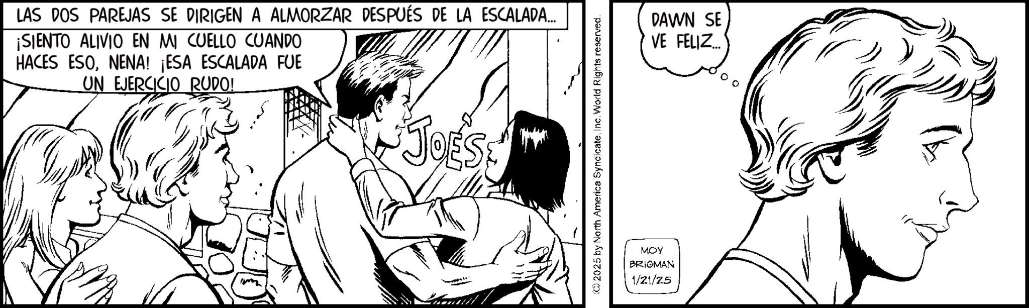Fiction OCR: LAS DOS PAREJAS SE DIRIGEN A ALMORZAR DESPUÉS DE LA ESCALADA... ¡SIENTO ALIVIO EN MI CUELLO CUANDO HACES ESONENA! ¡ESA ESCALADA FUE UN EJERCICIO RUDO! JOESE (C) 2025 by North America SyndicateInc. World Rights reserved. MOY BRIGMAN 1/21/25 DAWN SE VE FELIZ... LAS DOS PAREJAS SE DIRIGEN A ALMORZAR DESPUÉS DE LA ESCALADA ... ¡ SIENTO ALIVIO EN MI CUELLO CUANDO HACES ESONENA ! ¡ ESA ESCALADA FUE UN EJERCICIO RUDO ! JOESE ( C ) 2025 by North America SyndicateInc. World Rights reserved . MOY BRIGMAN 1/21/25 DAWN SE VE FELIZ ...