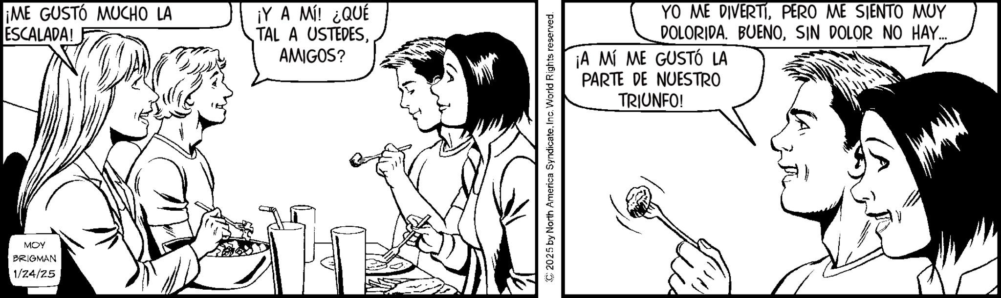 Pleased OCR: MOY BRIGMAN 1/24/25 ¡ME GUSTO MUCHO LA ESCALADA! ¡Y A MÍ! ¿QUÉ TAL A USTEDESAMIGOS? YO ME DIVERTÍPERO ME SIENTO MUY DOLORIDA. BUENOSIN DOLOR NO HAY... ¡A MÍ ME GUSTÓ LA PARTE DE NUESTRO TRIUNFO! © 2025 by North America SyndicateInc. World Rights reserved. MOY BRIGMAN 1/24/25 ¡ ME GUSTO MUCHO LA ESCALADA ! ¡ Y A MÍ ! ¿ QUÉ TAL A USTEDESAMIGOS ? YO ME DIVERTÍPERO ME SIENTO MUY DOLORIDA . BUENOSIN DOLOR NO HAY ... ¡ A MÍ ME GUSTÓ LA PARTE DE NUESTRO TRIUNFO ! © 2025 by North America SyndicateInc. World Rights reserved .