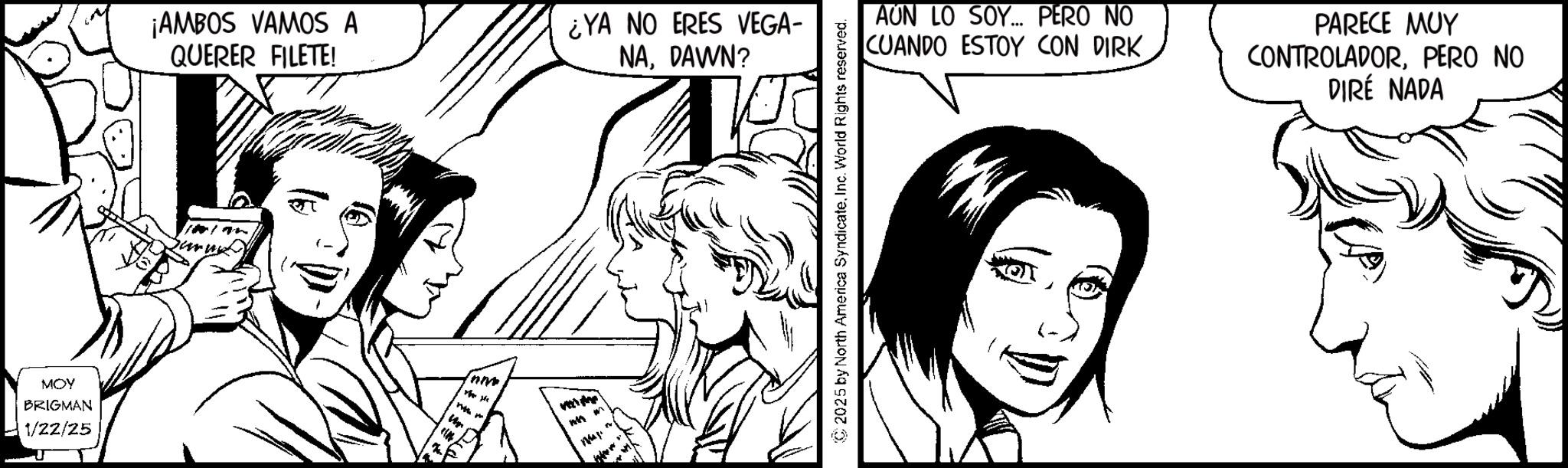 Line art OCR: MOY BRIGMAN 1/22/25 ¡AMBOS VAMOS A QUERER FILETE! ¿YA NO ERES VEGA- NADAWN? With th vezi the 4 m " ©2025 by North America SyndicateInc. World Rights reserved. AUN LO SOY... PERO NO CUANDO ESTOY CON DIRK PARECE MUY CONTROLADORPERO NO DIRÉ NADA MOY BRIGMAN 1/22/25 ¡ AMBOS VAMOS A QUERER FILETE ! ¿ YA NO ERES VEGA- NADAWN ? With th vezi the 4 m " © 2025 by North America SyndicateInc. World Rights reserved . AUN LO SOY ... PERO NO CUANDO ESTOY CON DIRK PARECE MUY CONTROLADORPERO NO DIRÉ NADA