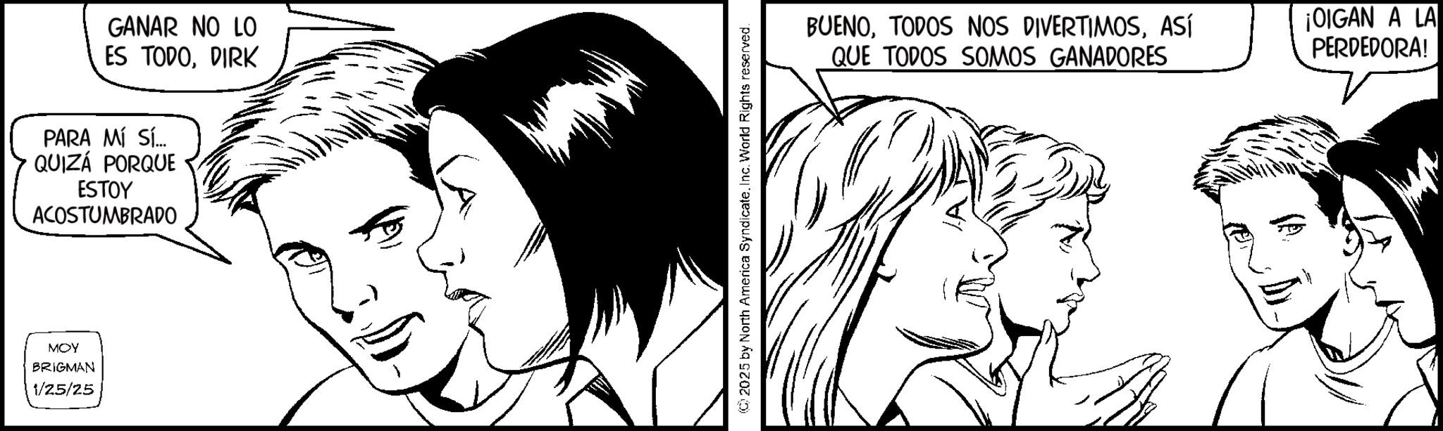 Comics OCR: GANAR NO LO ES TODODIRK PARA MÍ SÍ... QUIZÁ PORQUE ESTOY ACOSTUMBRADO MOY BRIGMAN 1/25/25 2025 by North America SyndicateInc. World Rights reserved. BUENOASÍ QUE TODOS SOMOS GANADORES ¡OIGAN A LA PERDEDORA! GANAR NO LO ES TODODIRK PARA MÍ SÍ ... QUIZÁ PORQUE ESTOY ACOSTUMBRADO MOY BRIGMAN 1/25/25 2025 by North America SyndicateInc. World Rights reserved . BUENOTODOS NOS DIVERTIMOSASÍ QUE TODOS SOMOS GANADORES ¡ OIGAN A LA PERDEDORA !