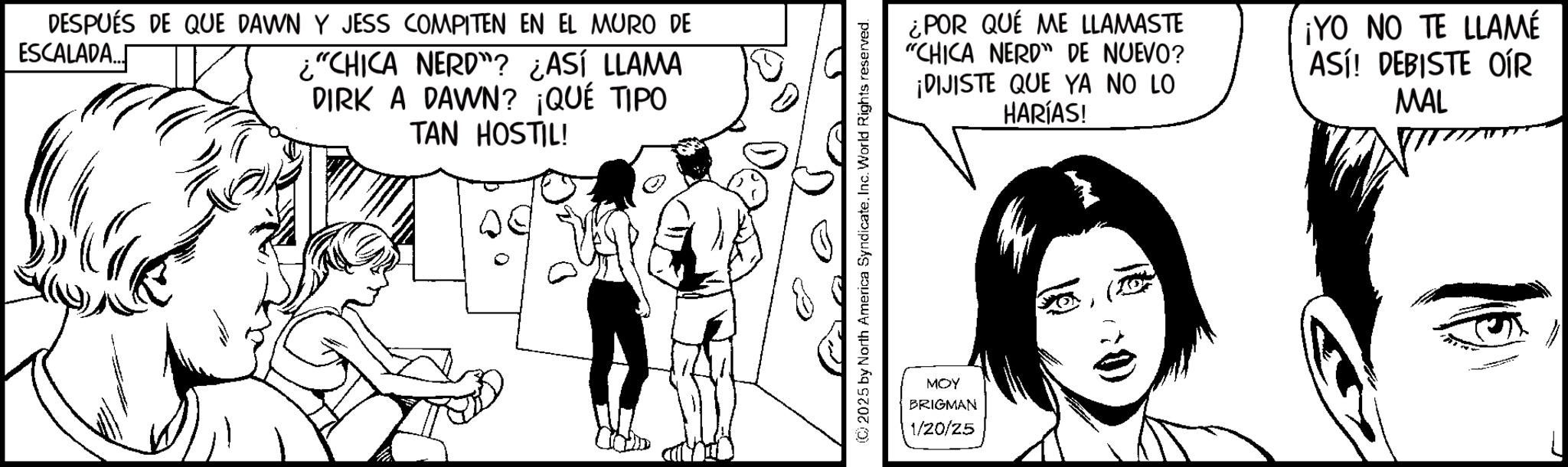 Animation OCR: DESPUÉS DE QUE DAWN Y JESS COMPITEN EN EL MURO DE ESCALADA... ¿"CHICA NERD"? ¿ASÍ LLAMA DIRK A DAWN? ¡QUÉ TIPO TAN HOSTIL! 2025 by North America Syndicate. Inc. World Rights reserved. MOY BRIGMAN 1/20/25 ¿POR QUÉ ME LLAMASTE "CHICA NERD" DE NUEVO? ¡DIJISTE QUE YA NO LO HARÍAS! ¡YO NO TE LLAMÉ ASÍ! DEBISTE OÍR MAL DESPUÉS DE QUE DAWN Y JESS COMPITEN EN EL MURO DE ESCALADA ... ¿ " CHICA NERD " ? ¿ ASÍ LLAMA DIRK A DAWN ? ¡ QUÉ TIPO TAN HOSTIL ! 2025 by North America Syndicate . Inc. World Rights reserved . MOY BRIGMAN 1/20/25 ¿ POR QUÉ ME LLAMASTE " CHICA NERD " DE NUEVO ? ¡ DIJISTE QUE YA NO LO HARÍAS ! ¡ YO NO TE LLAMÉ ASÍ ! DEBISTE OÍR MAL