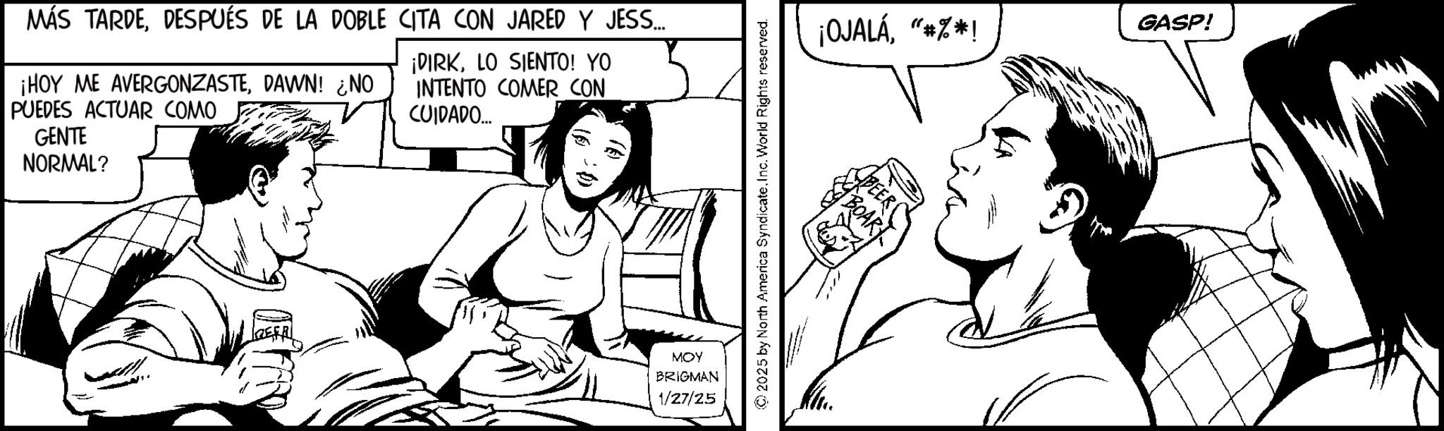 Comic book OCR: MÁS TARDEDESPUÉS DE LA DOBLE CITA CON JARED Y JESS... ¡HOY ME AVERGONZASTEDAWN! ¿NO PUEDES ACTUAR COMO GENTE NORMAL? ¡DIRKLO SIENTO! YO INTENTO COMER CON CUIDADO... MOY BRIGMAN 1/27/25 2025 by North America SyndicateInc. World Rights reserved. ¡OJALÁ"*%*! BOAR GASP! MÁS TARDEDESPUÉS DE LA DOBLE CITA CON JARED Y JESS ... ¡ HOY ME AVERGONZASTEDAWN ! ¿ NO PUEDES ACTUAR COMO GENTE NORMAL ? ¡ DIRKLO SIENTO ! YO INTENTO COMER CON CUIDADO ... MOY BRIGMAN 1/27/25 2025 by North America SyndicateInc. World Rights reserved . ¡ OJALÁ" * % * ! BOAR GASP !