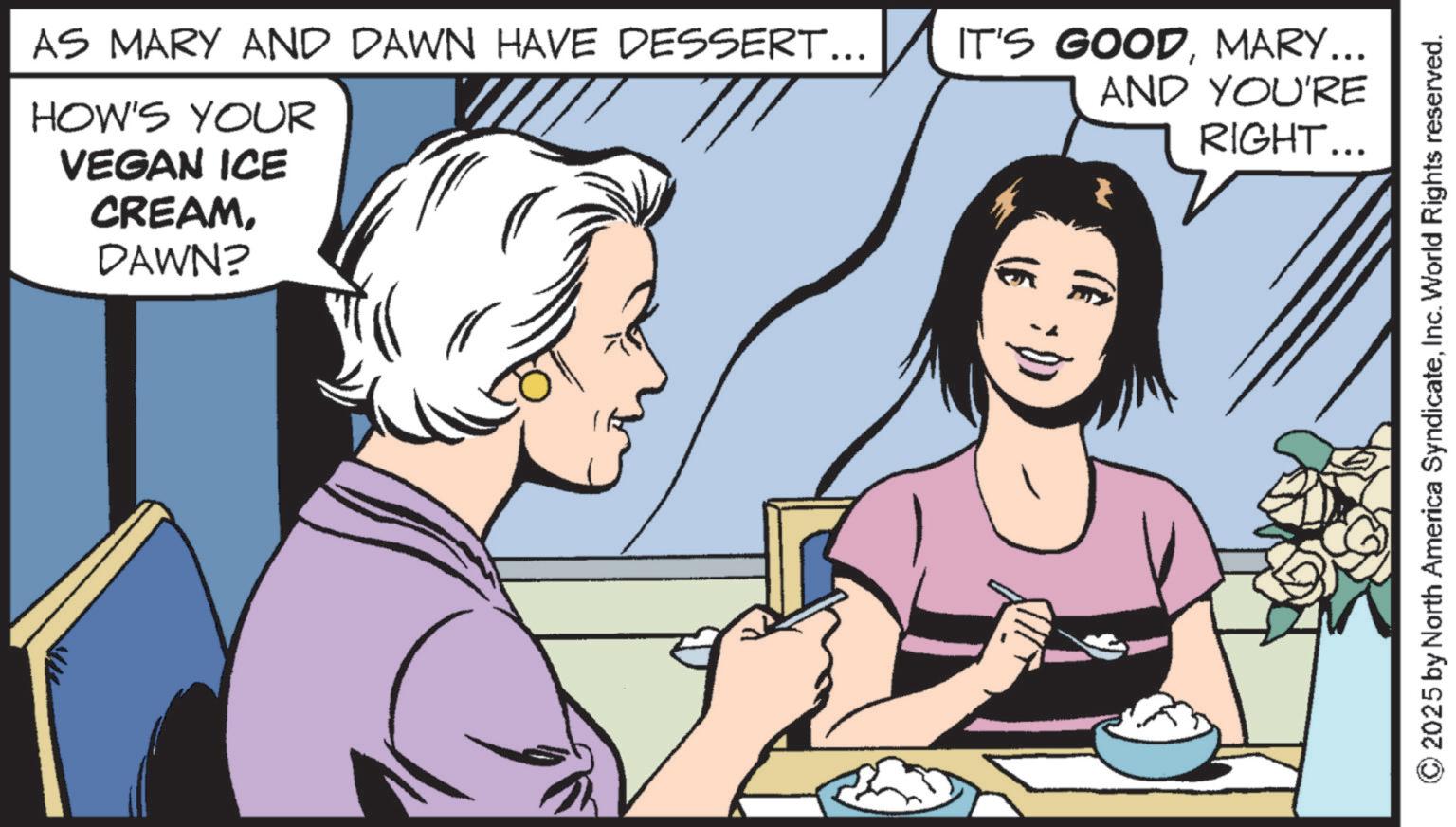 Graphics OCR: VEGAN ICE CREAMDAWN? AS MARY AND DAWN HAVE DESSERT... IT'S GOODMARY... HOW'S YOUR AND YOU'RE RIGHT... 2025 by North America SyndicateInc. World Rights reserved. VEGAN ICE CREAMDAWN ? AS MARY AND DAWN HAVE DESSERT ... IT'S GOODMARY ... HOW'S YOUR AND YOU'RE RIGHT ... 2025 by North America SyndicateInc. World Rights reserved .