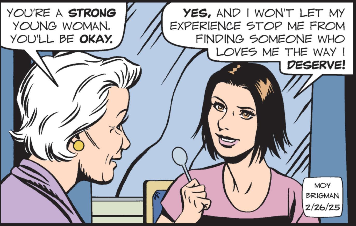 Publication OCR: YOU'RE A STRONG YOUNG WOMAN. YOU'LL BE OKAY. YESAND I WON'T LET MY EXPERIENCE STOP ME FROM FINDING SOMEONE WHO LOVES ME THE WAY I DESERVE! MOY BRIGMAN 2/26/25 YOU'RE A STRONG YOUNG WOMAN . YOU'LL BE OKAY . YESAND I WON'T LET MY EXPERIENCE STOP ME FROM FINDING SOMEONE WHO LOVES ME THE WAY I DESERVE ! MOY BRIGMAN 2/26/25