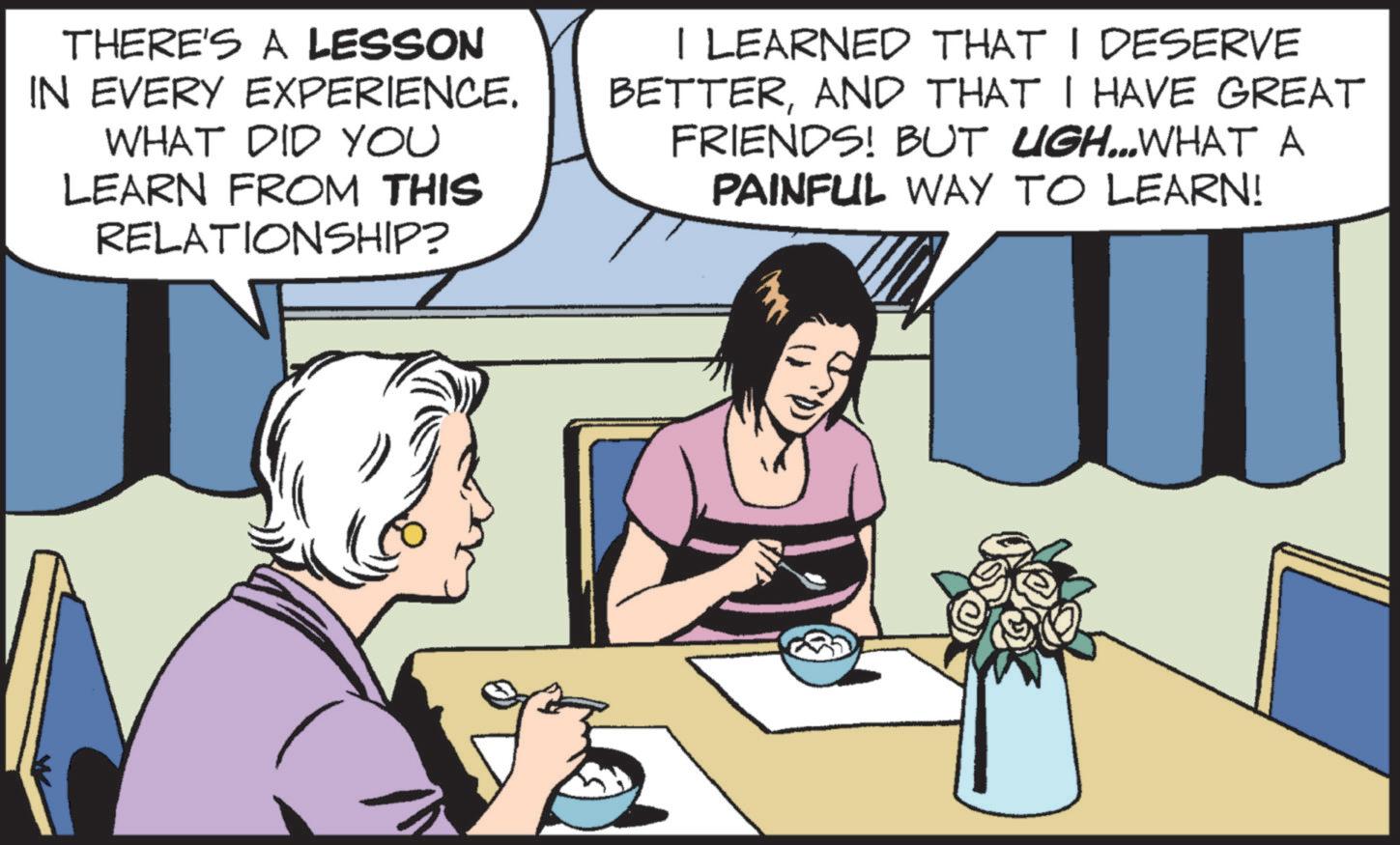 Fictional character OCR: THERE'S A LESSON IN EVERY EXPERIENCE. WHAT DID YOU LEARN FROM THIS RELATIONSHIP? I LEARNED THAT I DESERVE BETTERAND THAT I HAVE GREAT FRIENDS! BUT UGH...WHAT A PAINFUL WAY TO LEARN! THERE'S A LESSON IN EVERY EXPERIENCE . WHAT DID YOU LEARN FROM THIS RELATIONSHIP ? I LEARNED THAT I DESERVE BETTERAND THAT I HAVE GREAT FRIENDS ! BUT UGH ... WHAT A PAINFUL WAY TO LEARN !
